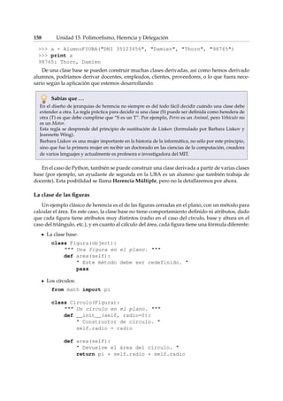 158 Unidad 15. Polimorfismo, Herencia y Delegación 
 a = AlumnoFIUBA(DNI 35123456, Damien, Thorn, 98765) 
 print a 
98765: Thorn, Damien 
De una clase base se pueden construir muchas clases derivadas, así como hemos derivado 
alumnos, podríamos derivar docentes, empleados, clientes, proveedores, o lo que fuera nece-sario 
según la aplicación que estemos desarrollando. 
Sabías que . . . 
En el diseño de jerarquias de herencia no siempre es del todo fácil decidir cuándo una clase debe 
extender a otra. La regla práctica para decidir si una clase (S) puede ser definida como heredera de 
otra (T) es que debe cumplirse que “S es un T”. Por ejemplo, Perro es un Animal, pero Vehículo no 
es un Motor. 
Esta regla se desprende del principio de sustitución de Liskov (formulado por Barbara Liskov y 
JeannetteWing). 
Barbara Liskov es una mujer importante en la historia de la informática, no sólo por este principio, 
sino que fue la primera mujer en recibir un doctorado en las ciencias de la computación, creadora 
de varios lenguajes y actualmente es profesora e investigadora del MIT. 
En el caso de Python, también se puede construir una clase derivada a partir de varias clases 
base (por ejemplo, un ayudante de segunda en la UBA es un alumno que también trabaja de 
docente). Esta posbilidad se llama Herencia Múltiple, pero no la detallaremos por ahora. 
La clase de las figuras 
Un ejemplo clásico de herencia es el de las figuras cerradas en el plano, con un método para 
calcular el área. En este caso, la clase base no tiene comportamiento definido ni atributos, dado 
que cada figura tiene atributos muy distintos (radio en el caso del círculo, base y altura en el 
caso del triángulo, etc.), y en cuanto al cálculo del área, cada figura tiene una fórmula diferente: 
La clase base: 
class Figura(object): 
 Una figura en el plano.  
def area(self): 
 Este método debe ser redefinido.  
pass 
Los círculos: 
from math import pi 
class Circulo(Figura): 
 Un círculo en el plano.  
def __init__(self, radio=0): 
 Constructor de círculo.  
self.radio = radio 
def area(self): 
 Devuelve el área del círculo.  
return pi * self.radio * self.radio 
 