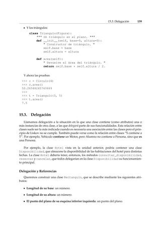 15.3. Delegación 159 
Y los triángulos: 
class Triangulo(Figura): 
 Un triángulo en el plano.  
def __init__(self, base=0, altura=0): 
 Constructor de triángulo.  
self.base = base 
self.altura = altura 
def area(self): 
 Devuelve el área del triángulo.  
return self.base * self.altura / 2. 
Y ahora las pruebas: 
 c = Circulo(4) 
 c.area() 
50.26548245743669 
 
 t = Triangulo(3, 5) 
 t.area() 
7.5 
15.3. Delegación 
Llamamos delegación a la situación en la que una clase contiene (como atributos) una o 
más instancias de otra clase, a las que delegará parte de sus funcionalidades. Esta relación entre 
clases suele ser la más indicada cuando es necesaria una asociación entre las clases pero el prin-cipio 
de Liskov no se cumple. También puede verse como la relación entre clases “S contiene a 
T”. Por ejemplo, Vehículo contiene un Motor, pero Alumno no contiene a Persona, sino que es 
una Persona. 
Por ejemplo, la clase Hotel vista en la unidad anterior, podría contener una clase 
Disponibilidad, que almacene la disponibilidad de las habitaciones del hotel para distintas 
fechas. La clase Hotel debería tener, entonces, los métodos consultar_disponibilidad, 
reservar y cancelar, que todos delegarían en la clase Disponibilidad su funcionamien-to 
principal. 
Delegación y Referencias 
Queremos construir una clase Rectangulo, que se describe mediante los siguientes atri-butos: 
Longitud de su base: un número. 
Longitud de su altura: un número. 
El punto del plano de su esquina inferior izquierda: un punto del plano. 
 