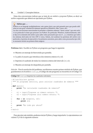 16 Unidad 1. Conceptos básicos 
Estas dos convenciones indican que se trata de un módulo o programa Python, es decir un 
archivo separado que deberá ser ejecutado por Python. 
Sabías que . . . 
Python es un lenguaje multiplataforma, esto quiere decir, que está pensado para que pueda utili-zarse 
en una gran variedad de sistemas operativos (Windows, Mac, Linux, etc). 
Las dos convenciones mencionadas le permiten a distintos sistemas “darse cuenta” que este archi-vo 
en particular lo tiene que procesar con Python. En particular, Windows, tradicionalmente, sólo 
se fija en la extensión del archivo para saber cómo procesarlo (por eso el .py), mientras que todos 
los sistemas derivados de Unix (OS X, Linux, Solaris, etc) analizan los permisos del archivo (en 
particular, el permiso de ejecución) y los primeros caracteres, para saber como procesarlos (por ello 
es necesario incluir esa primera línea mágica). 
Problema 1.6.1. Escribir en Python un programa que haga lo siguiente: 
Muestra un mensaje de bienvenida por pantalla. 
Le pide al usuario que introduzca dos números enteros n1 y n2. 
Imprime el cuadrado de todos los números enteros del intervalo [n1; n2). 
Muestra un mensaje de despedida por pantalla. 
Solución. Para la resolución del problema, escribiremos nuestro primer módulo de Python, que 
guardaremos en el archivo cuad.py, el código de este programa se encuentra en el Código 1.8. 
Código 1.8 cuad.py: Imprime los cuadrados solicitados 
1 #!/usr/bin/env python 
2  Un programa sencillo, para calcular cuadrados de números  
3 
4 def main(): 
5 print Se calcularán cuadrados de números 
6 
7 n1 = input(Ingrese un número entero: ) 
8 n2 = input(Ingrese otro número entero: ) 
9 
10 for x in range(n1, n2): 
11 print x*x 
12 
13 print Es todo por ahora 
14 
15 main() 
Para ejecutar este módulo, podemos iniciar Python y luego importarlo. Lo ejecutaremos con 
valores 5 y 8 de la siguiente manera: 
 
