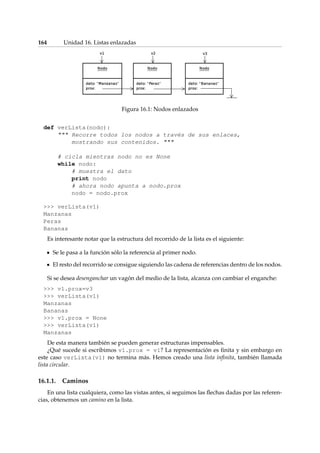 164 Unidad 16. Listas enlazadas 
Figura 16.1: Nodos enlazados 
def verLista(nodo): 
 Recorre todos los nodos a través de sus enlaces, 
mostrando sus contenidos.  
# cicla mientras nodo no es None 
while nodo: 
# muestra el dato 
print nodo 
# ahora nodo apunta a nodo.prox 
nodo = nodo.prox 
 verLista(v1) 
Manzanas 
Peras 
Bananas 
Es interesante notar que la estructura del recorrido de la lista es el siguiente: 
Se le pasa a la función sólo la referencia al primer nodo. 
El resto del recorrido se consigue siguiendo las cadena de referencias dentro de los nodos. 
Si se desea desenganchar un vagón del medio de la lista, alcanza con cambiar el enganche: 
 v1.prox=v3 
 verLista(v1) 
Manzanas 
Bananas 
 v1.prox = None 
 verLista(v1) 
Manzanas 
De esta manera también se pueden generar estructuras impensables. 
¿Qué sucede si escribimos v1.prox = v1? La representación es finita y sin embargo en 
este caso verLista(v1) no termina más. Hemos creado una lista infinita, también llamada 
lista circular. 
16.1.1. Caminos 
En una lista cualquiera, como las vistas antes, si seguimos las flechas dadas por las referen-cias, 
obtenemos un camino en la lista. 
 