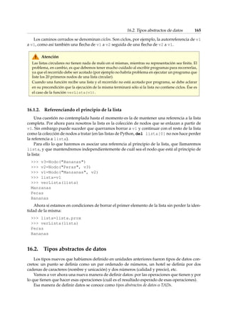 16.2. Tipos abstractos de datos 165 
Los caminos cerrados se denominan ciclos. Son ciclos, por ejemplo, la autorreferencia de v1 
a v1, como así también una flecha de v1 a v2 seguida de una flecha de v2 a v1. 
Atención 
Las listas circulares no tienen nada de malo en sí mismas, mientras su representación sea finita. El 
problema, en cambio, es que debemos tener mucho cuidado al escribir programas para recorrerlas, 
ya que el recorrido debe ser acotado (por ejemplo no habría problema en ejecutar un programa que 
liste los 20 primeros nodos de una lista circular). 
Cuando una función recibe una lista y el recorrido no está acotado por programa, se debe aclarar 
en su precondición que la ejecución de la misma terminará sólo si la lista no contiene ciclos. Ése es 
el caso de la función verLista(v1). 
16.1.2. Referenciando el principio de la lista 
Una cuestión no contemplada hasta el momento es la de mantener una referencia a la lista 
completa. Por ahora para nosotros la lista es la colección de nodos que se enlazan a partir de 
v1. Sin embargo puede suceder que querramos borrar a v1 y continuar con el resto de la lista 
como la colección de nodos a tratar (en las listas de Python, del lista[0] no nos hace perder 
la referencia a lista). 
Para ello lo que haremos es asociar una referencia al principio de la lista, que llamaremos 
lista, y que mantendremos independientemente de cuál sea el nodo que está al principio de 
la lista: 
 v3=Nodo(Bananas) 
 v2=Nodo(Peras, v3) 
 v1=Nodo(Manzanas, v2) 
 lista=v1 
 verLista(lista) 
Manzanas 
Peras 
Bananas 
Ahora sí estamos en condiciones de borrar el primer elemento de la lista sin perder la iden-tidad 
de la misma: 
 lista=lista.prox 
 verLista(lista) 
Peras 
Bananas 
16.2. Tipos abstractos de datos 
Los tipos nuevos que habíamos definido en unidades anteriores fueron tipos de datos con-cretos: 
un punto se definía como un par ordenado de números, un hotel se definía por dos 
cadenas de caracteres (nombre y unicación) y dos números (calidad y precio), etc. 
Vamos a ver ahora una nueva manera de definir datos: por las operaciones que tienen y por 
lo que tienen que hacer esas operaciones (cuál es el resultado esperado de esas operaciones). 
Esa manera de definir datos se conoce como tipos abstractos de datos o TADs. 
 