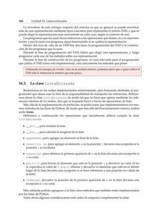 166 Unidad 16. Listas enlazadas 
Lo novedoso de este enfoque respecto del anterior es que en general se puede encontrar 
más de una representación mediante tipos concretos para representar el mismo TAD, y que se 
puede elegir la representación más conveniente en cada caso, según el contexto de uso. 
Los programas que los usan hacen referencia a las operaciones que tienen, no a la represen-tación, 
y por lo tanto ese programa sigue funcionando si se cambia la representación. 
Dentro del ciclo de vida de un TAD hay dos fases: la programación del TAD y la construc-ción 
de los programas que lo usan. 
Durante la fase de programación del TAD, habrá que elegir una representación, y luego 
programar cada uno de los métodos sobre esa representación. 
Durante la fase de construcción de los programas, no será relevante para el programador 
que utiliza el TAD cómo está implementado, sino únicamente los métodos que posee. 
Utilizando el concepto de interfaz visto en la unidad anterior, podemos decir que a quien utilice el 
TAD sólo le interesará la interfaz que éste posea. 
16.3. La clase ListaEnlazada 
Basándonos en los nodos implementados anteriormente, pero buscando deslindar al pro-gramador 
que desea usar la lista de la responsabilidad de manipular las referencias, definire-mos 
ahora la clase ListaEnlazada, de modo tal que no haya que operar mediante las refe-rencias 
internas de los nodos, sino que se lo pueda hacer a través de operaciones de lista. 
Más allá de la implementación en particular, se podrá notar que implementaremos los mis-mos 
métodos de las listas de Python, de modo que más allá del funcionamiento interno, ambas 
serán listas. 
Definimos a continuación las operaciones que inicialmente deberá cumplir la clase 
ListaEnlazada. 
__str__, para mostrar la lista. 
__len__, para calcular la longitud de la lista. 
append(x), para agregar un elemento al final de la lista. 
insert(i, x), para agregar el elemento x en la posición i (levanta una excepción si la 
posición i es inválida). 
remove(x), para eliminar la primera aparición de x en la lista (levanta una excepción si 
x no está). 
pop([i]), para borrar el elemento que está en la posición i y devolver su valor. Si no 
se especifica el valor de i, pop() elimina y devuelve el elemento que está en el último 
lugar de la lista (levanta una excepción si se hace referencia a una posición no válida de 
la lista). 
index(x), devuelve la posición de la primera aparición de x en la lista (levanta una 
excepción si x no está). 
Más adelante podrán agregarse a la lista otros métodos que también están implementados 
por las listas de Python. 
Valen ahora algunas consideraciones más antes de empezar a implementar la clase: 
 