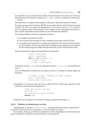 16.3. La clase ListaEnlazada 169 
sino también estar en condiciones de saltear el nodo borrado en los enlaces de la lista. La 
lista debe pasar de contener el camino npi - 1!npi!npi.prox a contener el camino npi-1 
!npi.prox. 
Nos basaremos un esquema muy simple (y útil) que se denomina máquina de parejas: 
Si nuestra secuencia tiene la forma ABCDE, se itera sobre ella de modo de tener las parejas 
AB, BC, CD, DE. En la pareja XY, llamaremos a X el elemento anterior y a Y el elemento 
actual. En general estos ciclos terminan o bien cuando no hay más parejas que formar, o 
bien cuando el elemento actual cumple con una determinada condición. 
En nuestro problema, tenemos la siguiente situación: 
 Las parejas son parejas de nodos. 
 Para avanzar en la secuencia se usa la referencia al próximo nodo de la lista. 
 La condición de terminación es siempre que la posición del nodo en la lista sea igual 
al valor buscado. En este caso particular no debemos preocuparnos por la termina-ción 
de la lista porque la validez del índice buscado ya fue verificada más arriba. 
Esta es la porción de código correspondiente a la búsqueda: 
n_ant = self.prim 
n_act = n_ant.prox 
for pos in xrange(1, i): 
n_ant = n_act 
n_act = n_ant.prox 
Al finalizar el ciclo, n_ant será una referencia al nodo i  1 y n_act una referencia al 
nodo i. 
Una vez obtenidas las referencias, se obtiene el dato y se cambia el camino según era 
necesario: 
# Guarda el dato y elimina el nodo a borrar 
dato = n_act.dato 
n_ant.prox = n_act.prox 
Finalmente, en todos los casos de éxito, se debe devolver el dato que contenía el nodo 
eliminado y decrementar la longitud en 1: 
# hay que restar 1 de len 
self.len -= 1 
# y devolver el valor borrado 
return dato 
Finalmente, en el Código 16.1 se incluye el código completo del método pop. 
16.3.3. Eliminar un elemento por su valor 
Análogamente se resuelve remove(self,x), que debe eliminar la primera aparición de x 
en la lista, o bien levantar una excepción si x no se encuentra en la lista. 
Nuevamente, dado que se trata de un método de cierta complejidad, lo resolveremos por 
partes, teniendo en cuenta los casos particulares y el caso general. 
 