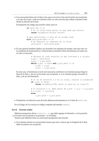 16.3. La clase ListaEnlazada 171 
Los casos particulares son: la lista vacía, que es un error y hay que levantar una excepción; 
y el caso en el que x está en el primer nodo, en este caso hay que saltear el primer nodo 
desde la cabecera de la lista. 
El fragmento de código que resuelve estos casos es: 
if self.len == 0: 
# Si la lista está vacía, no hay nada que borrar. 
raise ValueError(Lista vacía) 
# Caso particular, x esta en el primer nodo 
elif self.prim.dato == x: 
# Se descarta la cabecera de la lista 
self.prim = self.prim.prox 
El caso general también implica un recorrido con máquina de parejas, sólo que esta vez 
la condición de terminación es: o bien la lista se terminó o bien encontramos un nodo con 
el valor (x) buscado. 
# Obtiene el nodo anterior al que contiene a x (n_ant) 
n_ant = self.prim 
n_act = n_ant.prox 
while n_act != None and n_act.dato != x: 
n_ant = n_act 
n_act = n_ant.prox 
En este caso, al terminarse el ciclo será necesario corroborar si se terminó porque llegó al 
final de la lista, y de ser así levantar una excepción; o si se terminó porque encontró el 
dato, y de ser así eliminarlo. 
# Si no se encontró a x en la lista, levanta la excepción 
if n_act == None: 
raise ValueError(El valor no está en la lista.) 
# Si encontró a x, debe pasar de n_ant - n_x - n_x.prox 
# a n_ant - n_x.prox 
else: 
n_ant.prox = n_act.prox 
Finalmente, en todos los casos de éxito debemos decrementar en 1 el valor de self.len. 
En el Código 16.2 se incluye el código completo del método remove. 
16.3.4. Insertar nodos 
Debemos programar ahora insert(i, x), que debe agregar el elemento x en la posición 
i (y levantar una excepción si la posición i es inválida). 
Veamos qué debemos tener en cuenta para programar esta función. 
Si se intenta insertar en una posición menor que cero o mayor que la longitud de la lista 
debe levantarse una excepción. 
 