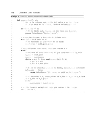 172 Unidad 16. Listas enlazadas 
Código 16.2 remove: Método remove de la lista enlazada 
1 def remove(self, x): 
2  Borra la primera aparición del valor x en la lista. 
3 Si x no está en la lista, levanta ValueError  
4 
5 if self.len == 0: 
6 # Si la lista está vacía, no hay nada que borrar. 
7 raise ValueError(Lista vacía) 
8 
9 # Caso particular, x esta en el primer nodo 
10 elif self.prim.dato == x: 
11 # Se descarta la cabecera de la lista 
12 self.prim = self.prim.prox 
13 
14 # En cualquier otro caso, hay que buscar a x 
15 else: 
16 # Obtiene el nodo anterior al que contiene a x (n_ant) 
17 n_ant = self.prim 
18 n_act = n_ant.prox 
19 while n_act != None and n_act.dato != x: 
20 n_ant = n_act 
21 n_act = n_ant.prox 
22 
23 # Si no se encontró a x en la lista, levanta la excepción 
24 if n_act == None: 
25 raise ValueError(El valor no está en la lista.) 
26 
27 # Si encontró a x, debe pasar de n_ant - n_x - n_x.prox 
28 # a n_ant - n_x.prox 
29 else: 
30 n_ant.prox = n_act.prox 
31 
32 # Si no levantó excepción, hay que restar 1 del largo 
33 self.len -= 1 
 