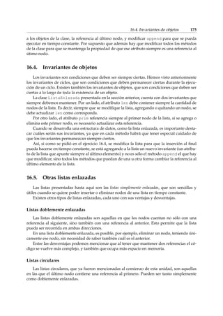 16.4. Invariantes de objetos 175 
a los objetos de la clase, la referencia al último nodo, y modificar append para que se pueda 
ejecutar en tiempo constante. Por supuesto que además hay que modificar todos los métodos 
de la clase para que se mantenga la propiedad de que ese atributo siempre es una referencia al 
útimo nodo. 
16.4. Invariantes de objetos 
Los invariantes son condiciones que deben ser siempre ciertas. Hemos visto anteriormente 
los invariantes de ciclos, que son condiciones que deben permanecer ciertas durante la ejecu-ción 
de un ciclo. Existen también los invariantes de objetos, que son condiciones que deben ser 
ciertas a lo largo de toda la existencia de un objeto. 
La clase ListaEnlazada presentada en la sección anterior, cuenta con dos invariantes que 
siempre debemos mantener. Por un lado, el atributo len debe contener siempre la cantidad de 
nodos de la lista. Es decir, siempre que se modifique la lista, agregando o quitando un nodo, se 
debe actualizar len como corresponda. 
Por otro lado, el atributo prim referencia siempre al primer nodo de la lista, si se agrega o 
elimina este primer nodo, es necesario actualizar esta referencia. 
Cuando se desarrolla una estructura de datos, como la lista enlazada, es importante desta-car 
cuáles serán sus invariantes, ya que en cada método habrá que tener especial cuidado de 
que los invariantes permanezcan siempre ciertos. 
Así, si como se pidió en el ejercicio 16.4, se modifica la lista para que la inserción al final 
pueda hacerse en tiempo constante, se está agregando a la lista un nuevo invariante (un atribu-to 
de la lista que apunte siempre al último elemento) y no es sólo el método append el que hay 
que modificar, sino todos los métodos que puedan de una u otra forma cambiar la referencia al 
último elemento de la lista. 
16.5. Otras listas enlazadas 
Las listas presentadas hasta aquí son las listas simplemente enlazadas, que son sencillas y 
útiles cuando se quiere poder insertar o eliminar nodos de una lista en tiempo constante. 
Existen otros tipos de listas enlazadas, cada uno con sus ventajas y desventajas. 
Listas doblemente enlazadas 
Las listas doblemente enlazadas son aquellas en que los nodos cuentan no sólo con una 
referencia al siguiente, sino también con una referencia al anterior. Esto permite que la lista 
pueda ser recorrida en ambas direcciones. 
En una lista doblemente enlazada, es posible, por ejemplo, eliminar un nodo, teniendo úni-camente 
ese nodo, sin necesidad de saber también cuál es el anterior. 
Entre las desventajas podemos mencionar que al tener que mantener dos referencias el có-digo 
se vuelve más complejo, y también que ocupa más espacio en memoria. 
Listas circulares 
Las listas circulares, que ya fueron mencionadas al comienzo de esta unidad, son aquellas 
en las que el último nodo contiene una referencia al primero. Pueden ser tanto simplemente 
como doblemente enlazadas. 
 