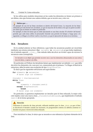 176 Unidad 16. Listas enlazadas 
Se las utiliza para modelar situaciones en las cuales los elementos no tienen un primero o 
un último, sino que forman una cadena infinita, que se recorre una y otra vez. 
Sabías que . . . 
Un ejemplo de uso de las listas circulares es dentro del kernel Linux. La mayoría de las listas 
utilizadas por este kernel son circulares, ya que la mayoría de los datos a los que se quiere acceder 
son datos que no tienen un orden en particular. 
Por ejemplo, la lista de tareas que se están ejecutando es una lista circular. El scheduler del kernel 
permite que cada tarea utilice el procesador durante una porción de tiempo y luego pasa a la 
siguiente; y al llegar a la última vuelve a la primera, ya que la ejecución de tareas no se termina. 
16.6. Iteradores 
En la unidad anterior se hizo referencia a que todas las secuencias pueden ser recorridas 
mediante una misma estructura ( for variable in secuencia), ya que todas implemen-tan 
el método especial __iter__. Este método debe devolver un iterador capaz de recorrer la 
secuencia como corresponda. 
Un iterador es un objeto que permite recorrer uno a uno los elementos almacenados en una estruc-tura 
de datos, y operar con ellos. 
En particular, en Python, los iteradores tienen que implementar un método next que debe 
devolver los elementos, de a uno por vez, comenzando por el primero. Y al llegar al final de la 
estructura, debe levantar una excepción de tipo StopIteration. 
Es decir que las siguientes estructuras son equivalentes 
for elemento in secuencia: 
# hacer algo con elemento 
iterador = iter(secuencia) 
while True: 
try: 
elemento = iterador.next() 
except StopIteration: 
break 
# hacer algo con elemento 
En particular, si queremos implementar un iterador para la lista enlazada, la mejor solu-ción 
implica crear una nueva clase, _IteradorListaEnlazada, que implemente el método 
next() de la forma apropiada. 
Atención 
Utilizamos la notación de clase privada, utilizada también para la clase _Nodo, ya que si bien 
se devolverá el iterador cuando sea necesario, un programador externo no debería construir el 
iterador sin pasar a través de la lista enlazada. 
Para inicializar la clase, lo único que se necesita es una referencia al primer elemento de la 
lista. 
 