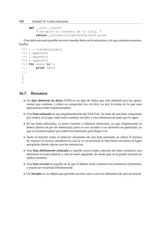 178 Unidad 16. Listas enlazadas 
def __iter__(self): 
 Devuelve el iterador de la lista.  
return _IteradorListaEnlazada(self.prim) 
Con todo esto será posible recorrer nuestra lista con la estructura a la que estamos acostum-brados. 
 l = ListaEnlazada() 
 l.append(1) 
 l.append(3) 
 l.append(5) 
 for valor in l: 
... print valor 
... 
1 
3 
5 
16.7. Resumen 
Un tipo abstracto de datos (TAD) es un tipo de datos que está definido por las opera-ciones 
que contiene y cómo se comportan (su interfaz), no por la forma en la que esas 
operaciones están implementadas. 
Una lista enlazada es una implementación del TAD lista. Se trata de una lista compuesta 
por nodos, en la que cada nodo contiene un dato y una referencia al nodo que le sigue. 
En las listas enlazadas, es barato insertar o eliminar elementos, ya que simplemente se 
deben alterar un par de referencias; pero es caro acceder a un elemento en particular, ya 
que es necesario pasar por todos los anteriores para llegar a él. 
Tanto al insertar como al remover elementos de una lista enlazada, se utiliza la técnica 
de máquina de parejas, mediante la cual se va recorriendo la lista hasta encontrar el lugar 
apropiado donde operar con las referencias. 
Una lista doblemente enlazada es aquella cuyos nodos además del dato contienen una 
referencia al nodo anterior y otra al nodo siguiente, de modo que se la puede recorrer en 
ambos sentidos. 
Una lista circular es aquella en la que el último nodo contiene una referencia al primero, 
y puede ser recorrida infinitamente. 
Un iterador es un objeto que permite recorrer uno a uno los elementos de una secuencia. 
 