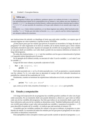 18 Unidad 1. Conceptos básicos 
Sabías que . . . 
En los programas Python que escribimos, podemos operar con cadenas de texto o con números. 
Las representaciones dentro de la computadora de un número y una cadena son muy distintas, el 
número 12345678 se almacena en forma binaria y utiliza unos pocos bytes, mientras que la cadena 
12345678, es una sucesión de caracteres, en la que cada número es un caracter que ocupa un 
byte. 
La función input toma valores numéricos, y si se desea ingresar una cadena, debe hacérselo entre 
comillas: hola. Existe, por otro lado, la función raw_input, para la cual los valores ingresados 
son siempre cadenas de caracteres. 
son instrucciones de entrada: se despliega el texto que está entre comillas y se espera que el 
usuario ingrese un valor numérico y oprima la tecla ENTER. 
¿Cómo hacer para que los valores que provee el usuario se recuerden a lo largo de todo el 
programa? Al valor ingresado se le dará un nombre, de la misma manera que a otros valores 
calculados durante la ejecución. Aparece el concepto de variables de un programa: una variable 
se usa para darle un nombre a un valor dado y poder de esa manera referirnos al mismo a lo 
largo del programa. 
En estas dos instrucciones, n1 y n2 son los nombres con los que se mencionarán el primer 
y el segundo entero tipeados por el usuario. 
En el ejemplo de la última corrida, se asociará el valor 3 con la variable n1 y el valor 5 con 
la variable n2. 
Luego de leer esos valores, se procede a ejecutar el ciclo 
10 for x in range(n1, n2): 
11 print x*x 
Si el valor asociado con n1 es 3, y el valor asociado con n2 es 5, se asociará a x sucesivamente 
con los valores 3 y 4, y en cada caso se ejecutará el cuerpo del ciclo indicado (mostrará en 
pantalla los valores de los cuadrados de 3 y 4). 
Finalmente, cuando se terminan las repeticiones indicadas en el ciclo, se ejecuta la instruc-ción 
13 print Es todo por ahora 
que, como ya se ha visto, muestra el mensaje Es todo por ahora por pantalla. 
1.8. Estado y computación 
A lo largo de la ejecución de un programa las variables pueden cambiar el valor con el que 
están asociadas. En un momento dado uno puede detenerse a observar a qué valor se refiere 
cada una de las variables del programa. Esa foto que indica en un momento dado a qué valor 
hace referencia cada una de las variables se denomina estado. También hablaremos del estado de 
una variable para indicar a qué valor está asociada esa variable, y usaremos la notación n ! 13 
para describir el estado de la variable n (e indicar que está asociada al número 13). 
A medida que las variables cambian de valores a los que se refieren, el programa va cam-biando 
de estado. La sucesión de todos los estados por los que pasa el programa en una ejecu-ción 
dada se denomina computación. 
Para ejemplificar estos conceptos veamos qué sucede cuando se ejecuta el programa cuad: 
 