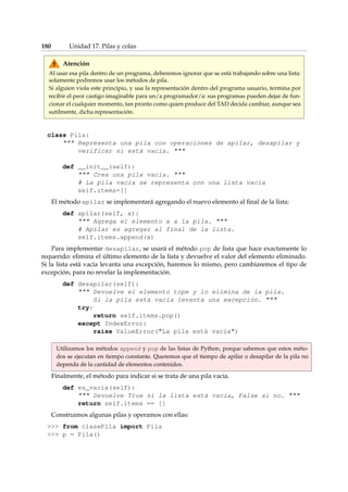 180 Unidad 17. Pilas y colas 
Atención 
Al usar esa pila dentro de un programa, deberemos ignorar que se está trabajando sobre una lista: 
solamente podremos usar los métodos de pila. 
Si alguien viola este principio, y usa la representación dentro del programa usuario, termina por 
recibir el peor castigo imaginable para un/a programador/a: sus programas pueden dejar de fun-cionar 
el cualquier momento, tan pronto como quien produce del TAD decida cambiar, aunque sea 
sutilmente, dicha representación. 
class Pila: 
 Representa una pila con operaciones de apilar, desapilar y 
verificar si está vacía.  
def __init__(self): 
 Crea una pila vacía.  
# La pila vacía se representa con una lista vacía 
self.items=[] 
El método apilar se implementará agregando el nuevo elemento al final de la lista: 
def apilar(self, x): 
 Agrega el elemento x a la pila.  
# Apilar es agregar al final de la lista. 
self.items.append(x) 
Para implementar desapilar, se usará el método pop de lista que hace exactamente lo 
requerido: elimina el último elemento de la lista y devuelve el valor del elemento eliminado. 
Si la lista está vacía levanta una excepción, haremos lo mismo, pero cambiaremos el tipo de 
excepción, para no revelar la implementación. 
def desapilar(self): 
 Devuelve el elemento tope y lo elimina de la pila. 
Si la pila está vacía levanta una excepción.  
try: 
return self.items.pop() 
except IndexError: 
raise ValueError(La pila está vacía) 
Utilizamos los métodos append y pop de las listas de Python, porque sabemos que estos méto-dos 
se ejecutan en tiempo constante. Queremos que el tiempo de apilar o desapilar de la pila no 
dependa de la cantidad de elementos contenidos. 
Finalmente, el método para indicar si se trata de una pila vacía. 
def es_vacia(self): 
 Devuelve True si la lista está vacía, False si no.  
return self.items == [] 
Construimos algunas pilas y operamos con ellas: 
 from clasePila import Pila 
 p = Pila() 
 