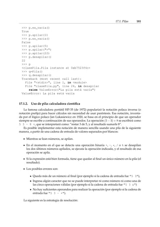 17.1. Pilas 181 
 p.es_vacia() 
True 
 p.apilar(1) 
 p.es_vacia() 
False 
 p.apilar(5) 
 p.apilar(+) 
 p.apilar(22) 
 p.desapilar() 
22 
 p 
clasePila.Pila instance at 0xb7523f4c 
 q=Pila() 
 q.desapilar() 
Traceback (most recent call last): 
File stdin, line 1, in module 
File clasePila.py, line 24, in desapilar 
raise ValueError(La pila está vacía) 
ValueError: La pila está vacía 
17.1.2. Uso de pila: calculadora científica 
La famosa calculadora portátil HP-35 (de 1972) popularizó la notación polaca inversa (o 
notación prefijo) para hacer cálculos sin necesidad de usar paréntesis. Esa notación, inventa-da 
por el lógico polaco Jan Lukasiewicz en 1920, se basa en el principio de que un operador 
siempre se escribe a continuación de sus operandos. La operación (5  3) + 8 se escribirá como 
5 3 - 8 +, que se interpretará como: “restar 3 de 5, y al resultado sumarle 8”. 
Es posible implementar esta notación de manera sencilla usando una pila de la siguiente 
manera, a partir de una cadena de entrada de valores separados por blancos: 
Mientras se lean números, se apilan. 
En el momento en el que se detecta una operación binaria +, -, *, / o % se desapilan 
los dos últimos números apilados, se ejecuta la operación indicada, y el resultado de esa 
operación se apila. 
Si la expresión está bien formada, tiene que quedar al final un único número en la pila (el 
resultado). 
Los posibles errores son: 
 Queda más de un número al final (por ejemplo si la cadena de entrada fue 5 3), 
 Ingresa algún caracter que no se puede interpretar ni como número ni como una de 
las cinco operaciones válidas (por ejemplo si la cadena de entrada fue 5 3 ) 
 No hay suficientes operandos para realizar la operación (por ejemplo si la cadena de 
entrada fue 5 3 - +). 
La siguiente es la estrategia de resolución: 
 