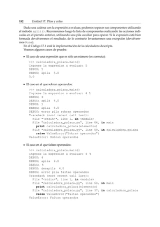 182 Unidad 17. Pilas y colas 
Dada una cadena con la expresión a evaluar, podemos separar sus componentes utilizando 
el método split(). Recorreremos luego la lista de componentes realizando las acciones indi-cadas 
en el párrafo anterior, utilizando una pila auxiliar para operar. Si la expresión está bien 
formada devolveremos el resultado, de lo contrario levantaremos una excepción (devolvere-mos 
None). 
En el Código 17.1 está la implementación de la calculadora descripta. 
Veamos algunos casos de prueba: 
El caso de una expresión que es sólo un número (es correcta): 
 calculadora_polaca.main() 
Ingrese la expresion a evaluar: 5 
DEBUG: 5 
DEBUG: apila 5.0 
5.0 
El caso en el que sobran operandos: 
 calculadora_polaca.main() 
Ingrese la expresion a evaluar: 4 5 
DEBUG: 4 
DEBUG: apila 4.0 
DEBUG: 5 
DEBUG: apila 5.0 
DEBUG: error pila sobran operandos 
Traceback (most recent call last): 
File stdin, line 1, in module 
File calculadora_polaca.py, line 64, in main 
print calculadora_polaca(elementos) 
File calculadora_polaca.py, line 59, in calculadora_polaca 
raise ValueError(Sobran operandos) 
ValueError: Sobran operandos 
El caso en el que faltan operandos: 
 calculadora_polaca.main() 
Ingrese la expresion a evaluar: 4 % 
DEBUG: 4 
DEBUG: apila 4.0 
DEBUG: % 
DEBUG: desapila 4.0 
DEBUG: error pila faltan operandos 
Traceback (most recent call last): 
File stdin, line 1, in module 
File calculadora_polaca.py, line 64, in main 
print calculadora_polaca(elementos) 
File calculadora_polaca.py, line 37, in calculadora_polaca 
raise ValueError(Faltan operandos) 
ValueError: Faltan operandos 
 