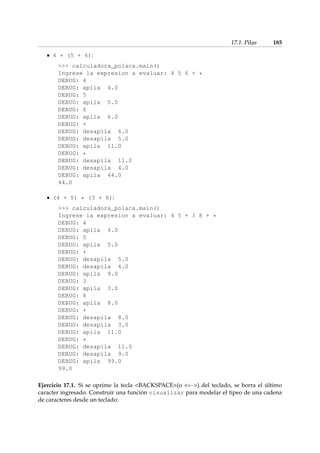 17.1. Pilas 185 
4 * (5 + 6): 
 calculadora_polaca.main() 
Ingrese la expresion a evaluar: 4 5 6 + * 
DEBUG: 4 
DEBUG: apila 4.0 
DEBUG: 5 
DEBUG: apila 5.0 
DEBUG: 6 
DEBUG: apila 6.0 
DEBUG: + 
DEBUG: desapila 6.0 
DEBUG: desapila 5.0 
DEBUG: apila 11.0 
DEBUG: * 
DEBUG: desapila 11.0 
DEBUG: desapila 4.0 
DEBUG: apila 44.0 
44.0 
(4 + 5) * (3 + 8): 
 calculadora_polaca.main() 
Ingrese la expresion a evaluar: 4 5 + 3 8 + * 
DEBUG: 4 
DEBUG: apila 4.0 
DEBUG: 5 
DEBUG: apila 5.0 
DEBUG: + 
DEBUG: desapila 5.0 
DEBUG: desapila 4.0 
DEBUG: apila 9.0 
DEBUG: 3 
DEBUG: apila 3.0 
DEBUG: 8 
DEBUG: apila 8.0 
DEBUG: + 
DEBUG: desapila 8.0 
DEBUG: desapila 3.0 
DEBUG: apila 11.0 
DEBUG: * 
DEBUG: desapila 11.0 
DEBUG: desapila 9.0 
DEBUG: apila 99.0 
99.0 
Ejercicio 17.1. Si se oprime la tecla BACKSPACE(o  ) del teclado, se borra el último 
caracter ingresado. Construir una función visualizar para modelar el tipeo de una cadena 
de caracteres desde un teclado: 
 