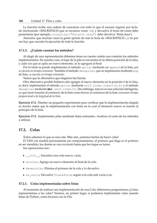 186 Unidad 17. Pilas y colas 
La función recibe una cadena de caracteres con todo lo que el usuario ingresó por tecla-do 
(incluyendo BACKSPACEque se reconoce como b), y devuelve el texto tal como debe 
presentarse (por ejemplo, visualizar(Holasb chau) debe devolver ’Hola chau’). 
Atención, que muchas veces la gente aprieta de más la tecla de BACKSPACE, y no por 
eso hay que cancelar la ejecución de toda la función. 
17.1.3. ¿Cuánto cuestan los métodos? 
Al elegir de una representación debemos tener en cuenta cuánto nos costarán los métodos 
implementados. En nuestro caso, el tope de la pila se encuentra en la última posición de la lista, 
y cada vez que se apila un nuevo elemento, se lo agregará al final. 
Por lo tanto se puede implementar el método apilar mediante un append de la lista, que 
se ejecuta en tiempo constante. También el método desapilar, que se implementa mediante pop 
de lista, se ejecuta en tiempo constante. 
Vemos que la alternativa que elegimos fue barata. 
Otra alternativa posible hubiera sido agregar el nuevo elemento en la posición 0 de la lista, 
es decir implementar el método apilar mediante self.items.insert(0,x) y el método 
desapilar mediante del self.items[0]. Sin embargo, ésta no es una solución inteligente, 
ya que tanto insertar al comienzo de la lista como borrar al comienzo de la lista consumen tiempo 
proporcional a la longitud de la lista. 
Ejercicio 17.2. Diseñar un pequeño experimento para verificar que la implementación elegida 
es mucho mejor que la implementación con listas en la cual el elemento nuevo se inserta al 
principio de la lista. 
Ejercicio 17.3. Implementar pilas mediante listas enlazadas. Analizar el costo de los métodos 
a utilizar. 
17.2. Colas 
Todos sabemos lo que es una cola. Más aún, ¡estamos hartos de hacer colas! 
El TAD cola modela precisamente ese comportamiento: el primero que llega es el primero 
en ser atendido, los demás se van encolando hasta que les toque su turno. 
Sus operaciones son: 
__init__: Inicializa una cola nueva, vacía. 
encolar: Agrega un nuevo elemento al final de la cola. 
desencolar: Elimina el primero de la cola y lo devuelve. 
es_vacia: Devuelve True o False según si la cola está vacía o no. 
17.2.1. Colas implementadas sobre listas 
Al momento de realizar una implementación de una Cola, deberemos preguntarnos ¿Cómo 
representamos a las colas? Veamos, en primer lugar, si podemos implementar colas usando 
listas de Python, como hicimos con la Pila. 
 