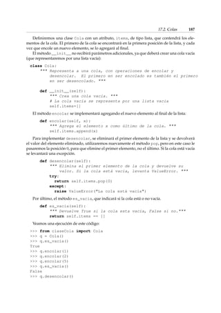 17.2. Colas 187 
Definiremos una clase Cola con un atributo, items, de tipo lista, que contendrá los ele-mentos 
de la cola. El primero de la cola se encontrará en la primera posición de la lista, y cada 
vez que encole un nuevo elemento, se lo agregará al final. 
El método __init__ no recibirá parámetros adicionales, ya que deberá crear una cola vacía 
(que representaremos por una lista vacía): 
class Cola: 
 Representa a una cola, con operaciones de encolar y 
desencolar. El primero en ser encolado es también el primero 
en ser desencolado.  
def __init__(self): 
 Crea una cola vacía.  
# La cola vacía se representa por una lista vacía 
self.items=[] 
El método encolar se implementará agregando el nuevo elemento al final de la lista: 
def encolar(self, x): 
 Agrega el elemento x como último de la cola.  
self.items.append(x) 
Para implementar desencolar, se eliminará el primer elemento de la lista y se devolverá 
el valor del elemento eliminado, utilizaremos nuevamente el método pop, pero en este caso le 
pasaremos la posición 0, para que elimine el primer elemento, no el último. Si la cola está vacía 
se levantará una excepción. 
def desencolar(self): 
 Elimina el primer elemento de la cola y devuelve su 
valor. Si la cola está vacía, levanta ValueError.  
try: 
return self.items.pop(0) 
except: 
raise ValueError(La cola está vacía) 
Por último, el método es_vacia, que indicará si la cola está o no vacía. 
def es_vacia(self): 
 Devuelve True si la cola esta vacía, False si no. 
return self.items == [] 
Veamos una ejecución de este código: 
 from claseCola import Cola 
 q = Cola() 
 q.es_vacia() 
True 
 q.encolar(1) 
 q.encolar(2) 
 q.encolar(5) 
 q.es_vacia() 
False 
 q.desencolar() 
 