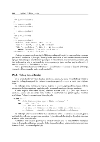 188 Unidad 17. Pilas y colas 
1 
 q.desencolar() 
2 
 q.encolar(8) 
 q.desencolar() 
5 
 q.desencolar() 
8 
 q.es_vacia() 
True 
 q.desencolar() 
Traceback (most recent call last): 
File stdin, line 1, in module 
File claseCola.py, line 24, in desencolar 
raise ValueError(La cola está vacía) 
ValueError: La cola está vacía 
¿Cuánto cuesta esta implementación? Dijimos en la sección anterior que usar listas comunes 
para borrar elementos al principio da muy malos resultados. Como en este caso necesitamos 
agregar elementos por un extremo y quitar por el otro extremo, esta implementación será una 
buena alternativa sólo si nuestras listas son pequeñas, ya que e medida que la cola crece, el 
método desencolar tardará cada vez más. 
Pero si queremos hacer que tanto el encolar como el desencolar se ejecuten en tiempo 
constante, debemos apelar a otra implementación. 
17.2.2. Colas y listas enlazadas 
En la unidad anterior vimos la clase ListaEnlazada. La clase presentada ejecutaba la 
inserción en la primera posición en tiempo constante, pero el append se había convertido en 
lineal. 
Sin embargo, como ejercicio, se propuso mejorar el append, agregando un nuevo atributo 
que apunte al último nodo, de modo de poder agregar elementos en tiempo constante. 
Si esas mejoras estuvieran hechas, cambiar nuestra clase Cola para que utilice la 
ListaEnlazada sería tan simple como cambiar el constructor, para que en lugar de construir 
una lista de Python construyera una lista enlazada. 
class Cola: 
 Cola implementada sobre lista enlazada 
def __init__(self): 
 Crea una cola vacía.  
# La cola se representa por una lista enlazada vacía. 
self.items = claseListaEnlazadaConUlt.ListaEnlazada() 
Sin embargo, una Cola es bastante más sencilla que una ListaEnlazadaConUlt, por lo 
que también podemos implementar una clase Cola utilizando las técnicas de referencias, que 
se vieron en las listas enlazadas. 
Planteamos otra solución posible para obtener una cola que sea eficiente tanto al encolar 
como al desencolar, utilizando los nodos de las listas enlazadas, y solamente implementaremos 
insertar al final y remover al principio. 
 
