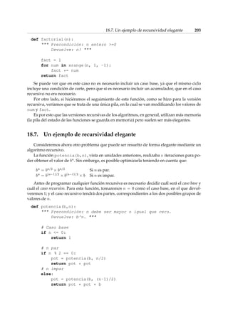 18.7. Un ejemplo de recursividad elegante 203 
def factorial(n): 
 Precondición: n entero =0 
Devuelve: n!  
fact = 1 
for num in xrange(n, 1, -1): 
fact *= num 
return fact 
Se puede ver que en este caso no es necesario incluir un caso base, ya que el mismo ciclo 
incluye una condición de corte, pero que sí es necesario incluir un acumulador, que en el caso 
recursivo no era necesario. 
Por otro lado, si hiciéramos el seguimiento de esta función, como se hizo para la versión 
recursiva, veríamos que se trata de una única pila, en la cual se van modificando los valores de 
num y fact. 
Es por esto que las versiones recursivas de los algoritmos, en general, utilizan más memoria 
(la pila del estado de las funciones se guarda en memoria) pero suelen ser más elegantes. 
18.7. Un ejemplo de recursividad elegante 
Consideremos ahora otro problema que puede ser resuelto de forma elegante mediante un 
algoritmo recursivo. 
La función potencia(b,n), vista en unidades anteriores, realizaba n iteraciones para po-der 
obtener el valor de bn. Sin embargo, es posible optimizarla teniendo en cuenta que: 
bn = bn=2  bn=2 Si n es par. 
bn = b(n1)=2  b(n1)=2  b Si n es impar. 
Antes de programar cualquier función recursiva es necesario decidir cuál será el caso base y 
cuál el caso recursivo. Para esta función, tomaremos n = 0 como el caso base, en el que devol-veremos 
1; y el caso recursivo tendrá dos partes, correspondientes a los dos posibles grupos de 
valores de n. 
def potencia(b,n): 
 Precondición: n debe ser mayor o igual que cero. 
Devuelve: b^n.  
# Caso base 
if n = 0: 
return 1 
# n par 
if n % 2 == 0: 
pot = potencia(b, n/2) 
return pot * pot 
# n impar 
else: 
pot = potencia(b, (n-1)/2) 
return pot * pot * b 
 