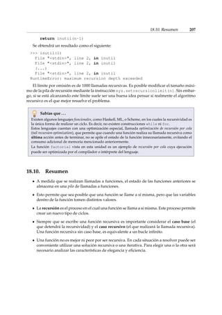 18.10. Resumen 207 
return inutil(n-1) 
Se obtendrá un resultado como el siguiente: 
 inutil(1) 
File stdin, line 2, in inutil 
File stdin, line 2, in inutil 
(...) 
File stdin, line 2, in inutil 
RuntimeError: maximum recursion depth exceeded 
El límite por omisión es de 1000 llamadas recursivas. Es posible modificar el tamaño máxi-mo 
de la pila de recursión mediante la instrucción sys.setrecursionlimit(n). Sin embar-go, 
si se está alcanzando este límite suele ser una buena idea pensar si realmente el algoritmo 
recursivo es el que mejor resuelve el problema. 
Sabías que . . . 
Existen algunos lenguajes funcionales, como Haskell, ML, o Scheme, en los cuales la recursividad es 
la única forma de realizar un ciclo. Es decir, no existen construcciones while ni for. 
Estos lenguajes cuentan con una optimización especial, llamada optimización de recursión por cola 
(tail recursion optimization), que permite que cuando una función realiza su llamada recursiva como 
última acción antes de terminar, no se apile el estado de la función innecesariamente, evitando el 
consumo adicional de memoria mencionado anteriormente. 
La función factorial vista en esta unidad es un ejemplo de recursión por cola cuya ejecución 
puede ser optimizada por el compilador o intérprete del lenguaje. 
18.10. Resumen 
A medida que se realizan llamadas a funciones, el estado de las funciones anteriores se 
almacena en una pila de llamadas a funciones. 
Esto permite que sea posible que una función se llame a sí misma, pero que las variables 
dentro de la función tomen distintos valores. 
La recursión es el proceso en el cual una función se llama a sí misma. Este proceso permite 
crear un nuevo tipo de ciclos. 
Siempre que se escribe una función recursiva es importante considerar el caso base (el 
que detendrá la recursividad) y el caso recursivo (el que realizará la llamada recursiva). 
Una función recursiva sin caso base, es equivalente a un bucle infinito. 
Una función no es mejor ni peor por ser recursiva. En cada situación a resolver puede ser 
conveniente utilizar una solución recursiva o una iterativa. Para elegir una o la otra será 
necesario analizar las características de elegancia y eficiencia. 
 