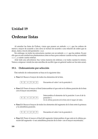 Unidad 19 
Ordenar listas 
Al estudiar las listas de Python, vimos que poseen un método sort que las ordena de 
menor a mayor de acuerdo a una clave (e incluso de acuerdo a una relación de orden que se 
desee, dada a través del parámetro cmp). 
Sin embargo, no todas las estructuras cuentan con un método sort que las ordene. Es por 
ello que en esta unidad nos plantearemos cómo se hace para ordenar cuando no hay un método 
sort, y cuánto cuesta ordenar. 
Ante todo una advertencia: hay varias maneras de ordenar, y no todas cuestan lo mismo. 
Vamos a empezar viendo las más sencillas de escribir (que en general suelen ser las más caras). 
19.1. Ordenamiento por selección 
Éste método de ordenamiento se basa en la siguiente idea: 
Paso 1.1: Buscar el mayor de todos los elementos de la lista. 
3 2 -1 5 0 2 Encuentra el valor 5 en la posición 3. 
Paso 1.2: Poner el mayor al final (intercambiar el que está en la última posición de la lista 
con el mayor encontrado). 
3 2 -1 2 0 5 
Intercambia el elemento de la posición 3 con el de la 
posición 5. 
En la última posición de la lista está el mayor de todos. 
Paso 2.1: Buscar el mayor de todos los elementos del segmento de la lista entre la primera 
y la anteúltima posición. 
3 2 -1 2 0 5 Encuentra el valor 3 en la posición 0. 
Paso 2.2: Poner el mayor al final del segmento (intercambiar el que está en la última po-sición 
del segmento –o sea anteúltima posición de la lista– con el mayor encontrado). 
208 
 