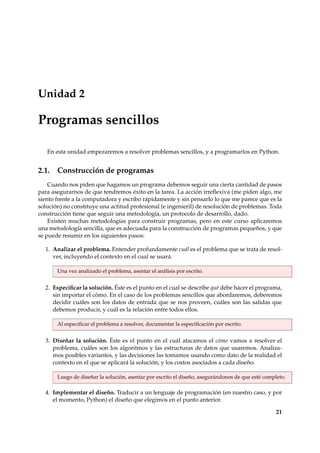 Unidad 2 
Programas sencillos 
En esta unidad empezaremos a resolver problemas sencillos, y a programarlos en Python. 
2.1. Construcción de programas 
Cuando nos piden que hagamos un programa debemos seguir una cierta cantidad de pasos 
para asegurarnos de que tendremos éxito en la tarea. La acción irreflexiva (me piden algo, me 
siento frente a la computadora y escribo rápidamente y sin pensarlo lo que me parece que es la 
solución) no constituye una actitud profesional (e ingenieril) de resolución de problemas. Toda 
construcción tiene que seguir una metodología, un protocolo de desarrollo, dado. 
Existen muchas metodologías para construir programas, pero en este curso aplicaremos 
una metodología sencilla, que es adecuada para la construcción de programas pequeños, y que 
se puede resumir en los siguientes pasos: 
1. Analizar el problema. Entender profundamente cuál es el problema que se trata de resol-ver, 
incluyendo el contexto en el cual se usará. 
Una vez analizado el problema, asentar el análisis por escrito. 
2. Especificar la solución. Éste es el punto en el cual se describe qué debe hacer el programa, 
sin importar el cómo. En el caso de los problemas sencillos que abordaremos, deberemos 
decidir cuáles son los datos de entrada que se nos proveen, cuáles son las salidas que 
debemos producir, y cuál es la relación entre todos ellos. 
Al especificar el problema a resolver, documentar la especificación por escrito. 
3. Diseñar la solución. Éste es el punto en el cuál atacamos el cómo vamos a resolver el 
problema, cuáles son los algoritmos y las estructuras de datos que usaremos. Analiza-mos 
posibles variantes, y las decisiones las tomamos usando como dato de la realidad el 
contexto en el que se aplicará la solución, y los costos asociados a cada diseño. 
Luego de diseñar la solución, asentar por escrito el diseño, asegurándonos de que esté completo. 
4. Implementar el diseño. Traducir a un lenguaje de programación (en nuestro caso, y por 
el momento, Python) el diseño que elegimos en el punto anterior. 
21 
 
