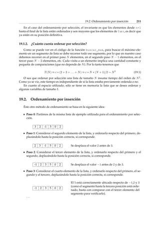 19.2. Ordenamiento por inserción 211 
En el caso del ordenamiento por selección, el invariante es que los elementos desde n+1 
hasta el final de la lista están ordenados y son mayores que los elementos de 0 a n, es decir que 
ya están en su posición definitiva. 
19.1.2. ¿Cuánto cuesta ordenar por selección? 
Como se puede ver en el código de la función buscar_max, para buscar el máximo ele-mento 
en un segmento de lista se debe recorrer todo ese segmento, por lo que en nuestro caso 
debemos recorrer en el primer paso N elementos, en el segundo paso N  1 elementos, en el 
tercer paso N  2 elementos, etc. Cada visita a un elemento implica una cantidad constante y 
pequeña de comparaciones (que no depende de N). Por lo tanto tenemos que 
T(N)  c  (2 + 3 + : : : + N)  c  N  (N + 1)=2  N2 (19.1) 
O sea que ordenar por selección una lista de tamaño N insume tiempo del orden de N2. 
Como ya se vio, este tiempo es independiente de si la lista estaba previamente ordenda o no. 
En cuanto al espacio utilizado, sólo se tiene en memoria la lista que se desea ordenar y 
algunas variables de tamaño 1. 
19.2. Ordenamiento por inserción 
Éste otro método de ordenamiento se basa en la siguiente idea: 
Paso 0: Partimos de la misma lista de ejemplo utilizada para el ordenamiento por selec-ción. 
3 2 -1 5 0 2 
Paso 1: Considerar el segundo elemento de la lista, y ordenarlo respecto del primero, de-plazándolo 
hasta la posición correcta, si corresponde. 
2 3 -1 5 0 2 Se desplaza el valor 2 antes de 3. 
Paso 2: Considerar el tercer elemento de la lista, y ordenarlo respecto del primero y el 
segundo, deplazándolo hasta la posición correcta, si corresponde. 
-1 2 3 5 0 2 Se desplaza el valor 1 antes de 2 y de 3. 
Paso 3: Considerar el cuarto elemento de la lista, y ordenarlo respecto del primero, el se-gundo 
y el tercero, deplazándolo hasta la posición correcta, si corresponde. 
-1 2 3 5 0 2 
El 5 está correctamente ubicado respecto de 1,2 y 3 
(como el segmento hasta la tercera posición está orde-nado, 
basta con comparar con el tercer elemento del 
segmento para verificarlo). 
: : : 
 
