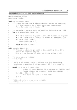 19.2. Ordenamiento por inserción 213 
Código 19.2 seleccion.py: Ordena una lista por selección 
1 #!/usr/bin/env python 
2 #encoding: latin1 
3 
4 def ord_insercion(lista): 
5  Ordena una lista de elementos según el método de inserción. 
6 Pre: los elementos de la lista deben ser comparables. 
7 Post: la lista está ordenada.  
8 
9 # i va desde la primera hasta la penúltima posición de la lista 
10 for i in xrange(len(lista)-1): 
11 
12 # Si el elemento de la posición i+1 está desordenado respecto 
13 # al de la posición i, reubicarlo dentro del segmento [0:i] 
14 if lista[i+1] lista[i]: 
15 reubicar(lista, i+1) 
16 
17 print DEBUG: , lista 
18 
19 def reubicar(lista, p): 
20  Reubica al elemento que está en la posición p de la lista 
21 dentro del segmento [0:p-1]. 
22 Pre: p tiene que ser una posicion válida de lista.  
23 
24 # v es el valor a reubicar 
25 v = lista[p] 
26 
27 # Recorre el segmento [0:p-1] de derecha a izquierda hasta 
28 # encontrar la posición j tal que lista[j-1] = v  lista[j]. 
29 j = p 
30 while j  0 and v  lista[j-1]: 
31 # Desplaza los elementos hacia la derecha, dejando lugar 
32 # para insertar el elemento v donde corresponda. 
33 lista[j] = lista[j-1] 
34 # Se mueve un lugar a la izquierda 
35 j -= 1 
36 
37 # Ubica el valor v en su nueva posición 
38 lista[j] = v 
 
