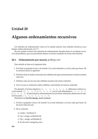 Unidad 20 
Algunos ordenamientos recursivos 
Los métodos de ordenamiento vistos en la unidad anterior eran métodos iterativos cuyo 
tiempo estaba relacionado con N2. 
En esta unidad veremos dos métodos de ordenamiento, basados éstos en un planteo recur-sivo 
del problema, que nos permitirán obtener el mismo resultado de forma más eficiente. 
20.1. Ordenamiento por mezcla, o Merge sort 
Este método se basa en la siguiente idea: 
1. Si la lista es pequeña (vacía o de tamaño 1) ya está ordenada y no hay nada que hacer. De 
lo contrario hacer lo siguiente: 
2. Dividir la lista al medio, formando dos sublistas de (aproximadamente) el mismo tamaño 
cada una. 
3. Ordenar cada una de esas dos sublistas (usando este mismo método). 
4. Una vez que se ordenaron ambas sublistas, intercalarlas de manera ordenada. 
Por ejemplo, si la lista original es [6, 7, -1, 0, 5, 2, 3, 8] deberemos ordenar re-cursivamente 
[6, 7, -1, 0] y [5, 2, 3, 8] con lo cual obtendremos [-1, 0, 6, 7] 
y [2, 3, 5, 8]. Si intercalamos ordenadamente las dos listas ordenadas obtenemos la solu-ción 
buscada: [-1, 0, 2, 3, 5, 6, 7, 8]. 
Diseñamos la función merge_sort(lista): 
1. Si lista es pequeña (vacía o de tamaño 1) ya está ordenada y no hay nada que hacer. Se 
devuelve lista tal cual. 
2. De lo contrario: 
a) medio = len(lista)/2 
b) izq = merge_sort(lista[:m]) 
c) der = merge_sort(lista[m:]) 
d) Se devuelve merge(izq, der). 
216 
 