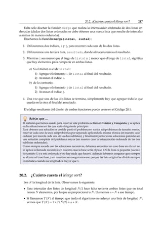 20.2. ¿Cuánto cuesta el Merge sort? 217 
Falta sólo diseñar la función merge que realiza la intercalación ordenada de dos listas or-denadas 
(dadas dos listas ordenadas se debe obtener una nueva lista que resulte de intercalar 
a ambas de manera ordenada). 
Diseñamos la función merge(lista1, lista2): 
1. Utilizaremos dos índices, i y j, para recorrer cada una de las dos listas. 
2. Utilizaremos una tercera lista, resultado, donde almacenaremos el resultado. 
3. Mientras i sea menor que el largo de lista1 y j menor que el largo de lista2, significa 
que hay elementos para comparar en ambas listas. 
a) Si el menor es el de lista1: 
1) Agregar el elemento i de lista1 al final del resultado. 
2) Avanzar el índice i. 
b) de lo contrario: 
1) Agregar el elemento j de lista2 al final del resultado. 
2) Avanzar el índice j. 
4. Una vez que una de las dos listas se termina, simplemente hay que agregar todo lo que 
queda en la otra al final del resultado. 
El código resultante del diseño de ambas funciones puede verse en el Código 20.1. 
Sabías que . . . 
El método que hemos usado para resolver este problema se llama División y Conquista, y se aplica 
en las situaciones en las que vale el siguiente principio: 
Para obtener una solución es posible partir el problema en varios subproblemas de tamaño menor, 
resolver cada uno de esos subproblemas por separado aplicando la misma técnica (en nuestro caso 
ordenar por mezcla cada una de las dos sublistas), y finalmente juntar estas soluciones parciales en 
una solución completa del problema mayor (en nuestro caso la intercalación ordenada de las dos 
sublistas ordenadas). 
Como siempre sucede con las soluciones recursivas, debemos encontrar un caso base en el cual no 
se aplica la llamada recursiva (en nuestro caso la base sería el paso 1: Si la lista es pequeña (vacía o 
de tamaño 1) ya está ordenada y no hay nada que hacer). Además debemos asegurar que siempre 
se alcanza el caso base, y en nuestro caso aseguramos eso porque las lista original se divide siempre 
en mitades cuando su longitud es mayor que 1. 
20.2. ¿Cuánto cuesta el Merge sort? 
Sea N la longitud de la lista. Observamos lo siguiente: 
Para intercalar dos listas de longitud N=2 hace falta recorrer ambas listas que en total 
tienen N elementos, por lo que es proporcional a N. Llamemos a  N a ese tiempo. 
Si llamamos T(N) al tiempo que tarda el algoritmo en ordenar una lista de longitud N, 
vemos que T(N) = 2  T(N=2) + a  N. 
 