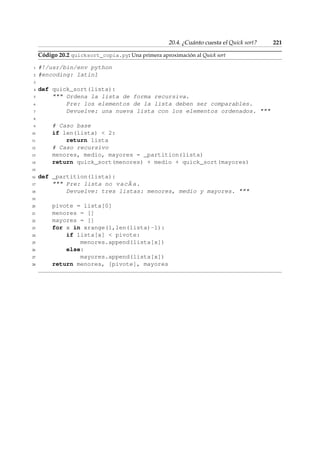 20.4. ¿Cuánto cuesta el Quick sort? 221 
Código 20.2 quicksort_copia.py: Una primera aproximación al Quick sort 
1 #!/usr/bin/env python 
2 #encoding: latin1 
3 
4 def quick_sort(lista): 
5  Ordena la lista de forma recursiva. 
6 Pre: los elementos de la lista deben ser comparables. 
7 Devuelve: una nueva lista con los elementos ordenados.  
8 
9 # Caso base 
10 if len(lista)  2: 
11 return lista 
12 # Caso recursivo 
13 menores, medio, mayores = _partition(lista) 
14 return quick_sort(menores) + medio + quick_sort(mayores) 
15 
16 def _partition(lista): 
17  Pre: lista no vacÃ a. 
18 Devuelve: tres listas: menores, medio y mayores.  
19 
20 pivote = lista[0] 
21 menores = [] 
22 mayores = [] 
23 for x in xrange(1,len(lista)-1): 
24 if lista[x]  pivote: 
25 menores.append(lista[x]) 
26 else: 
27 mayores.append(lista[x]) 
28 return menores, [pivote], mayores 
 