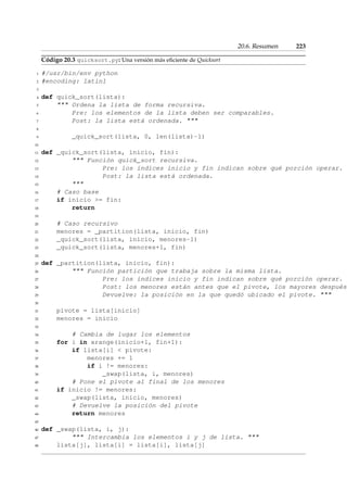 20.6. Resumen 223 
Código 20.3 quicksort.py: Una versión más eficiente de Quicksort 
1 #/usr/bin/env python 
2 #encoding: latin1 
3 
4 def quick_sort(lista): 
5  Ordena la lista de forma recursiva. 
6 Pre: los elementos de la lista deben ser comparables. 
7 Post: la lista está ordenada.  
8 
9 _quick_sort(lista, 0, len(lista)-1) 
10 
11 def _quick_sort(lista, inicio, fin): 
12  Función quick_sort recursiva. 
13 Pre: los índices inicio y fin indican sobre qué porción operar. 
14 Post: la lista está ordenada. 
15  
16 # Caso base 
17 if inicio = fin: 
18 return 
19 
20 # Caso recursivo 
21 menores = _partition(lista, inicio, fin) 
22 _quick_sort(lista, inicio, menores-1) 
23 _quick_sort(lista, menores+1, fin) 
24 
25 def _partition(lista, inicio, fin): 
26  Función partición que trabaja sobre la misma lista. 
27 Pre: los índices inicio y fin indican sobre qué porción operar. 
28 Post: los menores están antes que el pivote, los mayores después. 
29 Devuelve: la posición en la que quedó ubicado el pivote.  
30 
31 pivote = lista[inicio] 
32 menores = inicio 
33 
34 # Cambia de lugar los elementos 
35 for i in xrange(inicio+1, fin+1): 
36 if lista[i]  pivote: 
37 menores += 1 
38 if i != menores: 
39 _swap(lista, i, menores) 
40 # Pone el pivote al final de los menores 
41 if inicio != menores: 
42 _swap(lista, inicio, menores) 
43 # Devuelve la posición del pivote 
44 return menores 
45 
46 def _swap(lista, i, j): 
47  Intercambia los elementos i y j de lista.  
48 lista[j], lista[i] = lista[i], lista[j] 
 
