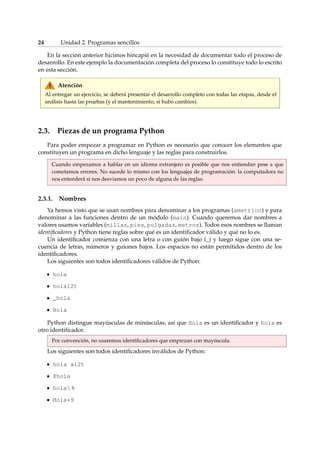 24 Unidad 2. Programas sencillos 
En la sección anterior hicimos hincapié en la necesidad de documentar todo el proceso de 
desarrollo. En este ejemplo la documentación completa del proceso lo constituye todo lo escrito 
en esta sección. 
Atención 
Al entregar un ejercicio, se deberá presentar el desarrollo completo con todas las etapas, desde el 
análisis hasta las pruebas (y el mantenimiento, si hubo cambios). 
2.3. Piezas de un programa Python 
Para poder empezar a programar en Python es necesario que conocer los elementos que 
constituyen un programa en dicho lenguaje y las reglas para construirlos. 
Cuando empezamos a hablar en un idioma extranjero es posible que nos entiendan pese a que 
cometamos errores. No sucede lo mismo con los lenguajes de programación: la computadora no 
nos entenderá si nos desviamos un poco de alguna de las reglas. 
2.3.1. Nombres 
Ya hemos visto que se usan nombres para denominar a los programas (ametrico) y para 
denominar a las funciones dentro de un módulo (main). Cuando queremos dar nombres a 
valores usamos variables (millas, pies, pulgadas, metros). Todos esos nombres se llaman 
identificadores y Python tiene reglas sobre qué es un identificador válido y qué no lo es. 
Un identificador comienza con una letra o con guión bajo (_) y luego sigue con una se-cuencia 
de letras, números y guiones bajos. Los espacios no están permitidos dentro de los 
identificadores. 
Los siguientes son todos identificadores válidos de Python: 
hola 
hola12t 
_hola 
Hola 
Python distingue mayúsculas de minúsculas, así que Hola es un identificador y hola es 
otro identificador. 
Por convención, no usaremos identificadores que empiezan con mayúscula. 
Los siguientes son todos identificadores inválidos de Python: 
hola a12t 
8hola 
hola % 
Hola*9 
 