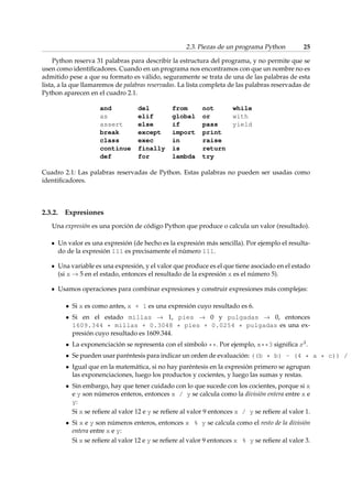 2.3. Piezas de un programa Python 25 
Python reserva 31 palabras para describir la estructura del programa, y no permite que se 
usen como identificadores. Cuando en un programa nos encontramos con que un nombre no es 
admitido pese a que su formato es válido, seguramente se trata de una de las palabras de esta 
lista, a la que llamaremos de palabras reservadas. La lista completa de las palabras reservadas de 
Python aparecen en el cuadro 2.1. 
and del from not while 
as elif global or with 
assert else if pass yield 
break except import print 
class exec in raise 
continue finally is return 
def for lambda try 
Cuadro 2.1: Las palabras reservadas de Python. Estas palabras no pueden ser usadas como 
identificadores. 
2.3.2. Expresiones 
Una expresión es una porción de código Python que produce o calcula un valor (resultado). 
Un valor es una expresión (de hecho es la expresión más sencilla). Por ejemplo el resulta-do 
de la expresión 111 es precisamente el número 111. 
Una variable es una expresión, y el valor que produce es el que tiene asociado en el estado 
(si x !5 en el estado, entonces el resultado de la expresión x es el número 5). 
Usamos operaciones para combinar expresiones y construir expresiones más complejas: 
 Si x es como antes, x + 1 es una expresión cuyo resultado es 6. 
 Si en el estado millas ! 1, pies ! 0 y pulgadas ! 0, entonces 
1609.344 * millas + 0.3048 * pies + 0.0254 * pulgadas es una ex-presión 
cuyo resultado es 1609.344. 
 La exponenciación se representa con el símbolo **. Por ejemplo, x**3 significa x3. 
 Se pueden usar paréntesis para indicar un orden de evaluación: ((b * b) - (4 * a * c)) / ( Igual que en la matemática, si no hay paréntesis en la expresión primero se agrupan 
las exponenciaciones, luego los productos y cocientes, y luego las sumas y restas. 
 Sin embargo, hay que tener cuidado con lo que sucede con los cocientes, porque si x 
e y son números enteros, entonces x / y se calcula como la división entera entre x e 
y: 
Si x se refiere al valor 12 e y se refiere al valor 9 entonces x / y se refiere al valor 1. 
 Si x e y son números enteros, entonces x % y se calcula como el resto de la división 
entera entre x e y: 
Si x se refiere al valor 12 e y se refiere al valor 9 entonces x % y se refiere al valor 3. 
 
