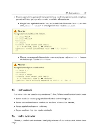 2.5. Instrucciones 27 
Usamos operaciones para combinar expresiones y construir expresiones más complejas, 
pero atención con qué operaciones están permitidas sobre cadenas: 
 El signo + no representa la suma sino la concatenación de cadenas: Si amiga es como 
antes, amiga + ’Laura’ es una expresión cuyo valor es AnaLaura. 
Atención 
No se pueden sumar cadenas más números. 
 amiga=Ana 
 amiga+’Laura’ 
’AnaLaura’ 
 amiga+3 
Traceback (most recent call last): 
File stdin, line 1, in module 
TypeError: cannot concatenate ’str’ and ’int’ objects 
 
 El signo * se usa para indicar cuántas veces se repite una cadena: amiga * 3 es una 
expresión cuyo valor es ’AnaAnaAna’. 
Atención 
No se pueden multiplicar cadenas entre sí 
 amiga * 3 
’AnaAnaAna’ 
 amiga * amiga 
Traceback (most recent call last): 
File stdin, line 1, in module 
TypeError: can’t multiply sequence by non-int of type ’str’ 
2.5. Instrucciones 
Las instrucciones son las órdenes que entiende Python. Ya hemos usado varias instrucciones: 
hemos mostrado valores por pantalla mediante la instrucción print, 
hemos retornado valores de una función mediante la instrucción return, 
hemos asociado valores con variables y 
hemos usado un ciclo para repetir un cálculo. 
2.6. Ciclos definidos 
Hemos ya usado la instrucción for en el programa que calcula cuadrados de enteros en un 
rango. 
 