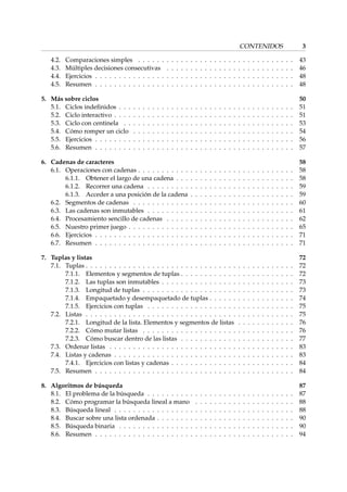 CONTENIDOS 3 
4.2. Comparaciones simples . . . . . . . . . . . . . . . . . . . . . . . . . . . . . . . . . 43 
4.3. Múltiples decisiones consecutivas . . . . . . . . . . . . . . . . . . . . . . . . . . . 46 
4.4. Ejercicios . . . . . . . . . . . . . . . . . . . . . . . . . . . . . . . . . . . . . . . . . . 48 
4.5. Resumen . . . . . . . . . . . . . . . . . . . . . . . . . . . . . . . . . . . . . . . . . . 48 
5. Más sobre ciclos 50 
5.1. Ciclos indefinidos . . . . . . . . . . . . . . . . . . . . . . . . . . . . . . . . . . . . . 51 
5.2. Ciclo interactivo . . . . . . . . . . . . . . . . . . . . . . . . . . . . . . . . . . . . . . 51 
5.3. Ciclo con centinela . . . . . . . . . . . . . . . . . . . . . . . . . . . . . . . . . . . . 53 
5.4. Cómo romper un ciclo . . . . . . . . . . . . . . . . . . . . . . . . . . . . . . . . . . 54 
5.5. Ejercicios . . . . . . . . . . . . . . . . . . . . . . . . . . . . . . . . . . . . . . . . . . 56 
5.6. Resumen . . . . . . . . . . . . . . . . . . . . . . . . . . . . . . . . . . . . . . . . . . 57 
6. Cadenas de caracteres 58 
6.1. Operaciones con cadenas . . . . . . . . . . . . . . . . . . . . . . . . . . . . . . . . . 58 
6.1.1. Obtener el largo de una cadena . . . . . . . . . . . . . . . . . . . . . . . . . 58 
6.1.2. Recorrer una cadena . . . . . . . . . . . . . . . . . . . . . . . . . . . . . . . 59 
6.1.3. Acceder a una posición de la cadena . . . . . . . . . . . . . . . . . . . . . . 59 
6.2. Segmentos de cadenas . . . . . . . . . . . . . . . . . . . . . . . . . . . . . . . . . . 60 
6.3. Las cadenas son inmutables . . . . . . . . . . . . . . . . . . . . . . . . . . . . . . . 61 
6.4. Procesamiento sencillo de cadenas . . . . . . . . . . . . . . . . . . . . . . . . . . . 62 
6.5. Nuestro primer juego . . . . . . . . . . . . . . . . . . . . . . . . . . . . . . . . . . . 65 
6.6. Ejercicios . . . . . . . . . . . . . . . . . . . . . . . . . . . . . . . . . . . . . . . . . . 71 
6.7. Resumen . . . . . . . . . . . . . . . . . . . . . . . . . . . . . . . . . . . . . . . . . . 71 
7. Tuplas y listas 72 
7.1. Tuplas . . . . . . . . . . . . . . . . . . . . . . . . . . . . . . . . . . . . . . . . . . . . 72 
7.1.1. Elementos y segmentos de tuplas . . . . . . . . . . . . . . . . . . . . . . . . 72 
7.1.2. Las tuplas son inmutables . . . . . . . . . . . . . . . . . . . . . . . . . . . . 73 
7.1.3. Longitud de tuplas . . . . . . . . . . . . . . . . . . . . . . . . . . . . . . . . 73 
7.1.4. Empaquetado y desempaquetado de tuplas . . . . . . . . . . . . . . . . . . 74 
7.1.5. Ejercicios con tuplas . . . . . . . . . . . . . . . . . . . . . . . . . . . . . . . 75 
7.2. Listas . . . . . . . . . . . . . . . . . . . . . . . . . . . . . . . . . . . . . . . . . . . . 75 
7.2.1. Longitud de la lista. Elementos y segmentos de listas . . . . . . . . . . . . 76 
7.2.2. Cómo mutar listas . . . . . . . . . . . . . . . . . . . . . . . . . . . . . . . . 76 
7.2.3. Cómo buscar dentro de las listas . . . . . . . . . . . . . . . . . . . . . . . . 77 
7.3. Ordenar listas . . . . . . . . . . . . . . . . . . . . . . . . . . . . . . . . . . . . . . . 83 
7.4. Listas y cadenas . . . . . . . . . . . . . . . . . . . . . . . . . . . . . . . . . . . . . . 83 
7.4.1. Ejercicios con listas y cadenas . . . . . . . . . . . . . . . . . . . . . . . . . . 84 
7.5. Resumen . . . . . . . . . . . . . . . . . . . . . . . . . . . . . . . . . . . . . . . . . . 84 
8. Algoritmos de búsqueda 87 
8.1. El problema de la búsqueda . . . . . . . . . . . . . . . . . . . . . . . . . . . . . . . 87 
8.2. Cómo programar la búsqueda lineal a mano . . . . . . . . . . . . . . . . . . . . . 88 
8.3. Búsqueda lineal . . . . . . . . . . . . . . . . . . . . . . . . . . . . . . . . . . . . . . 88 
8.4. Buscar sobre una lista ordenada . . . . . . . . . . . . . . . . . . . . . . . . . . . . . 90 
8.5. Búsqueda binaria . . . . . . . . . . . . . . . . . . . . . . . . . . . . . . . . . . . . . 90 
8.6. Resumen . . . . . . . . . . . . . . . . . . . . . . . . . . . . . . . . . . . . . . . . . . 94 
 