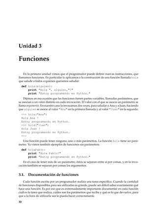 Unidad 3 
Funciones 
En la primera unidad vimos que el programador puede definir nuevas instrucciones, que 
llamamos funciones. En particular lo aplicamos a la construcción de una función llamada hola 
que salude a todos a quienes queramos saludar: 
def hola(alguien): 
print Hola , alguien,! 
print Estoy programando en Python. 
Dijimos en esa ocasión que las funciones tienen partes variables, llamadas parámetros, que 
se asocian a un valor distinto en cada invocación. El valor con el que se asocia un parámetro se 
llama argumento. En nuestro caso la invocamos dos veces, para saludar a Ana y a Juan, haciendo 
que alguien se asocie al valor Ana en la primera llamada y al valor Juan en la segunda: 
 hola(Ana) 
Hola Ana ! 
Estoy programando en Python. 
 hola(Juan) 
Hola Juan ! 
Estoy programando en Python. 
 
Una función puede tener ninguno, uno o más parámetros. La función hola tiene un pará-metro. 
Ya vimos también ejemplos de funciones sin parámetros: 
def holaPab(): 
print Hola Pablo! 
print Estoy programando en Python. 
En el caso de tener más de un parámetro, éstos se separan entre sí por comas, y en la invo-cación 
también se separan por comas los argumentos. 
3.1. Documentación de funciones 
Cada función escrita por un programador realiza una tarea específica. Cuando la cantidad 
de funciones disponibles para ser utilizadas es grande, puede ser difícil saber exactamente qué 
hace una función. Es por eso que es extremadamente importante documentar en cada función 
cuál es la tarea que realiza, cuáles son los parámetros que recibe y qué es lo que devuelve, para 
que a la hora de utilizarla sea lo pueda hacer correctamente. 
30 
 