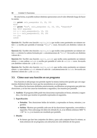 32 Unidad 3. Funciones 
De esta forma, es posible realizar distintas operaciones con el valor obtenido luego de hacer 
la cuenta: 
 print calc_asegundos (1, 10, 10) 
4210 
 print Son, calc_asegundos (1, 10, 10), segundos 
Son 4210 segundos 
 y = calc_asegundos(1, 10, 10) 
 z = calc_asegundos(2, 20, 20) 
 y+z 
12630 
Ejercicio 3.1. Escribir una función repite_hola que reciba como parámetro un número en-tero 
n y escriba por pantalla el mensaje Hola n veces. Invocarla con distintos valores de 
n. 
Ejercicio 3.2. Escribir otra función repite_hola que reciba como parámetro un número en-tero 
n y retorne la cadena formada por n concatenaciones de Hola. Invocarla con distintos 
valores de n. 
Ejercicio 3.3. Escribir una función repite_saludo que reciba como parámetro un número 
entero n y una cadena saludo y escriba por pantalla el valor de saludo n veces. Invocarla 
con distintos valores de n y de saludo. 
Ejercicio 3.4. Escribir otra función repite_saludo que reciba como parámetro un número 
entero n y una cadena saludo retorne el valor de n concatenaciones de saludo. Invocarla con 
distintos valores de n y de saludo. 
3.3. Cómo usar una función en un programa 
Una función es útil porque nos permite repetir la misma instrucción (puede que con argu-mentos 
distintos) todas las veces que las necesitemos en un programa. 
Para utilizar las funciones definidas anteriormente, escribiremos un programa que pida tres 
duraciones, y en los tres casos las transforme a segundos y las muestra por pantalla. 
1. Análisis: El programa debe pedir tres duraciones expresadas en horas, minutos y segun-dos, 
y las tiene que mostrar en pantalla expresadas en segundos. 
2. Especificación: 
Entradas: Tres duraciones leídas de teclado y expresadas en horas, minutos y se-gundos. 
Salidas: Mostrar por pantalla cada una de las duraciones ingresadas, convertidas a 
segundos. Para cada juego de datos de entrada (h, m, s) se obtiene entonces 3600 * h 
+ 60 * m + s, y se muestra ese resultado por pantalla. 
3. Diseño: 
Se tienen que leer tres conjuntos de datos y para cada conjunto hacer lo mismo, se 
trata entonces de un programa con estructura de ciclo definido de tres pasos: 
 