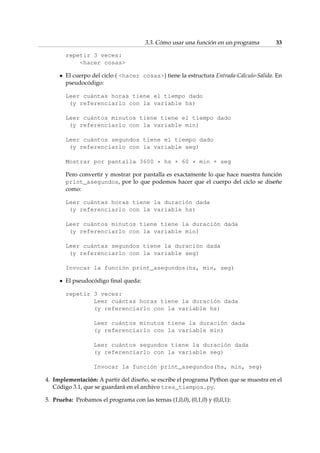 3.3. Cómo usar una función en un programa 33 
repetir 3 veces: 
hacer cosas 
El cuerpo del ciclo ( hacer cosas) tiene la estructura Entrada-Cálculo-Salida. En 
pseudocódigo: 
Leer cuántas horas tiene el tiempo dado 
(y referenciarlo con la variable hs) 
Leer cuántos minutos tiene tiene el tiempo dado 
(y referenciarlo con la variable min) 
Leer cuántos segundos tiene el tiempo dado 
(y referenciarlo con la variable seg) 
Mostrar por pantalla 3600 * hs + 60 * min + seg 
Pero convertir y mostrar por pantalla es exactamente lo que hace nuestra función 
print_asegundos, por lo que podemos hacer que el cuerpo del ciclo se diseñe 
como: 
Leer cuántas horas tiene la duración dada 
(y referenciarlo con la variable hs) 
Leer cuántos minutos tiene tiene la duración dada 
(y referenciarlo con la variable min) 
Leer cuántas segundos tiene la duración dada 
(y referenciarlo con la variable seg) 
Invocar la función print_asegundos(hs, min, seg) 
El pseudocódigo final queda: 
repetir 3 veces: 
Leer cuántas horas tiene la duración dada 
(y referenciarlo con la variable hs) 
Leer cuántos minutos tiene la duración dada 
(y referenciarlo con la variable min) 
Leer cuántos segundos tiene la duración dada 
(y referenciarlo con la variable seg) 
Invocar la función print_asegundos(hs, min, seg) 
4. Implementación: A partir del diseño, se escribe el programa Python que se muestra en el 
Código 3.1, que se guardará en el archivo tres_tiempos.py. 
5. Prueba: Probamos el programa con las ternas (1,0,0), (0,1,0) y (0,0,1): 
 