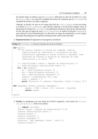 3.5. Un ejemplo completo 37 
En primer lugar se observa que el tarifador debe leer el valor de la tarifa (f) y que 
en tres_tiempos se conoce la cantidad de ternas (3), mientras que en tarifador la 
cantidad de ternas es un dato a ingresar. 
Además, se puede ver que en el cuerpo del ciclo de tres_tiempos, se lee una terna 
y se llama a print_asegundos que calcula, imprime y no devuelve ningún valor. Si 
hiciéramos lo mismo en tarifador, no podríamos calcular el costo de la comunicación. 
Es por ello que en lugar de usar print_asegundos se utiliza la función asegundos, 
que calcula el valor transformado y lo devuelve en lugar de imprimirlo y en el cuerpo 
principal del programa se imprime el tiempo junto con el costo asociado. 
4. Implementación: El siguiente es el programa resultante: 
Código 3.2 tarifador.py: Factura el tiempo de uso de un teléfono 
1 def main(): 
2  El usuario ingresa la tarifa por segundo, cuántas 
3 comunicaciones se realizaron, y la duracion de cada 
4 comunicación expresada en horas, minutos y segundos. Como 
5 resultado se informa la duración en segundos de cada 
6 comunicación y su costo.  
7 
8 f = input(¿Cuánto cuesta 1 segundo de comunicacion?: ) 
9 n = input(¿Cuántas comunicaciones hubo?: ) 
10 for x in range(n): 
11 hs = input(¿Cuántas horas?: ) 
12 min = input(¿Cuántos minutos?: ) 
13 seg = input(¿Cuántos segundos?: ) 
14 segcalc = asegundos(hs, min, seg) 
15 costo = segcalc * f 
16 print Duracion: , segcalc, segundos. Costo: ,costo, $. 
17 
18 def asegundos (horas, minutos, segundos): 
19 segsal = 3600 * horas + 60 * minutos + segundos 
20 return segsal 
21 
22 main() 
5. Prueba: Lo probamos con una tarifa de $ 0,40 el segundo y tres ternas de (1,0,0), 
(0,1,0) y (0,0,1). Ésta es la corrida: 
 import tarifador 
Cuanto cuesta 1 segundo de comunicacion?: 0.40 
Cuantas comunicaciones hubo?: 3 
Cuantas horas?: 1 
Cuantos minutos?: 0 
Cuantos segundos?: 0 
Duracion: 3600 segundos. Costo: 1440.0 $. 
Cuantas horas?: 0 
 