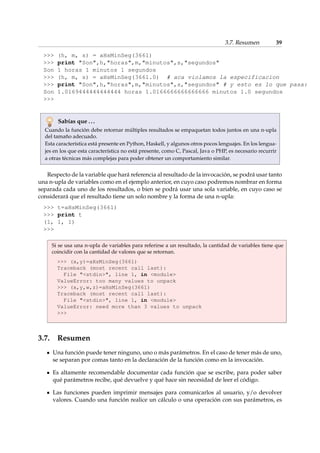 3.7. Resumen 39 
 (h, m, s) = aHsMinSeg(3661) 
 print Son,h,horas,m,minutos,s,segundos 
Son 1 horas 1 minutos 1 segundos 
 (h, m, s) = aHsMinSeg(3661.0) # aca violamos la especificacion 
 print Son,h,horas,m,minutos,s,segundos # y esto es lo que pasa: 
Son 1.0169444444444444 horas 1.0166666666666666 minutos 1.0 segundos 
 
Sabías que . . . 
Cuando la función debe retornar múltiples resultados se empaquetan todos juntos en una n-upla 
del tamaño adecuado. 
Esta característica está presente en Python, Haskell, y algunos otros pocos lenguajes. En los lengua-jes 
en los que esta característica no está presente, como C, Pascal, Java o PHP, es necesario recurrir 
a otras técnicas más complejas para poder obtener un comportamiento similar. 
Respecto de la variable que hará referencia al resultado de la invocación, se podrá usar tanto 
una n-upla de variables como en el ejemplo anterior, en cuyo caso podremos nombrar en forma 
separada cada uno de los resultados, o bien se podrá usar una sola variable, en cuyo caso se 
considerará que el resultado tiene un solo nombre y la forma de una n-upla: 
 t=aHsMinSeg(3661) 
 print t 
(1, 1, 1) 
 
Si se usa una n-upla de variables para referirse a un resultado, la cantidad de variables tiene que 
coincidir con la cantidad de valores que se retornan. 
 (x,y)=aHsMinSeg(3661) 
Traceback (most recent call last): 
File stdin, line 1, in module 
ValueError: too many values to unpack 
 (x,y,w,z)=aHsMinSeg(3661) 
Traceback (most recent call last): 
File stdin, line 1, in module 
ValueError: need more than 3 values to unpack 
 
3.7. Resumen 
Una función puede tener ninguno, uno o más parámetros. En el caso de tener más de uno, 
se separan por comas tanto en la declaración de la función como en la invocación. 
Es altamente recomendable documentar cada función que se escribe, para poder saber 
qué parámetros recibe, qué devuelve y qué hace sin necesidad de leer el código. 
Las funciones pueden imprimir mensajes para comunicarlos al usuario, y/o devolver 
valores. Cuando una función realice un cálculo o una operación con sus parámetros, es 
 
