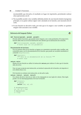 40 Unidad 3. Funciones 
recomendable que devuelva el resultado en lugar de imprimirlo, permitiendo realizar 
otras operaciones con él. 
No es posible acceder a las variables definidas dentro de una función desde el programa 
principal, si se quiere utilizar algún valor calculado en la función, será necesario devol-verlo. 
Si una función no devuelve nada, por más que se la asigne a una variable, no quedará 
ningún valor asociado a esa variable. 
Referencia del lenguaje Python 
def funcion(param1, param2, param3): 
Permite definir funciones, que pueden tener ninguno, uno o más parámetros. El cuerpo de la 
función debe estar un nivel de indentación más adentro que la declaración de la función. 
def funcion(param1, param2, param3): 
# hacer algo con los parametros 
Documentación de funciones 
Si en la primera línea de la función se ingresa un comentario encerrado entre comillas, este 
comentario pasa a ser la documentación de la función, que puede ser accedida mendiante el 
comando help(funcion). 
def funcion(): 
 Esta es la documentación de la función  
# hacer algo 
return valor 
Dentro de una función se utiliza la instrucción return para indicar el valor que la función 
debe devolver. 
Una vez que se ejecuta esta instrucción, se termina la ejecución de la función, sin importar si 
es la última línea o no. 
Si la función no contiene esta instrucción, no devuelve nada. 
return (valor1, valor2, valor3) 
Si se desea devolver más de un valor, se los empaqueta en una tupla de valores. Esta tupla 
puede o no ser desempaquetada al invocar la función: 
def f(valor): 
# operar 
return (a1, a2, a3) 
# desempaquetado: 
v1, v2, v3 = f(x) 
# empaquetado 
v = f(y) 
 