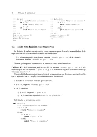 46 Unidad 4. Decisiones 
 def pn(): 
... x = input(Ingrese un numero: ) 
... if x  0: 
... print Numero positivo 
... x = -x 
... if x  0: 
... print Numero no positivo 
... 
 pn() 
Ingrese un numero: 25 
Numero positivo 
Numero no positivo 
 
 def pn1(): 
... x = input(Ingrese un numero: ) 
... if x  0: 
... print Numero positivo 
... x = -x 
... else: 
... print Numero no positivo 
... 
 pn1() 
Ingrese un numero: 25 
Numero positivo 
 
4.3. Múltiples decisiones consecutivas 
La decisión de incluir una alternativa en un programa, parte de una lectura cuidadosa de la 
especificación. En nuestro caso la especificación nos decía: 
Si el número es positivo escribir un mensaje Numero positivo, de lo contrario 
escribir un mensaje Numero no positivo. 
Veamos qué se puede hacer cuando se presentan tres o más alternativas: 
Problema 4.3. Si el número es positivo escribir un mensaje Numero positivo, si el nú-mero 
es igual a 0 un mensaje Igual a 0, y si el número es negativo escribir un mensaje 
Numero negativo. 
Una posibilidad es considerar que se trata de una estructura con dos casos como antes, sólo 
que el segundo caso es complejo (es nuevamente una alternativa): 
1. Solicitar al usuario un número, guardarlo en x. 
2. Si x  0, imprimir Numero positivo 
3. De lo contrario: 
a) Si x = 0, imprimir Igual a 0 
b) De lo contrario, imprimir Numero no positivo 
Este diseño se implementa como: 
def pcn1(): 
x = input(Ingrese un numero: ) 
if x  0: 
print Numero positivo 
else: 
if x == 0: 
print Igual a 0 
else: 
print Numero negativo 
 