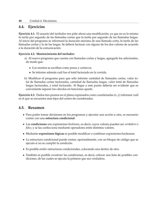 48 Unidad 4. Decisiones 
4.4. Ejercicios 
Ejercicio 4.1. El usuario del tarifador nos pide ahora una modificación, ya que no es lo mismo 
la tarifa por segundo de las llamadas cortas que la tarifa por segundo de las llamadas largas. 
Al inicio del programa se informará la duración máxima de una llamada corta, la tarifa de las 
llamadas cortas y la de las largas. Se deberá facturar con alguno de los dos valores de acuerdo 
a la duración de la comunicación. 
Ejercicio 4.2. Mantenimiento del tarifador: 
a) Al nuevo programa que cuenta con llamadas cortas y largas, agregarle los adicionales, 
de modo que: 
Los montos se escriban como pesos y centavos. 
Se informe además cuál fue el total facturado en la corrida. 
b) Modificar el programa para que sólo informe cantidad de llamadas cortas, valor to-tal 
de llamadas cortas facturadas, cantidad de llamadas largas, valor total de llamadas 
largas facturadas, y total facturado. Al llegar a este punto debería ser evidente que es 
conveniente separar los cálculos en funciones aparte. 
Ejercicio 4.3. Dados tres puntos en el plano expresados como coordenadas (x, y) informar cuál 
es el que se encuentra más lejos del centro de coordenadas. 
4.5. Resumen 
Para poder tomar decisiones en los programas y ejecutar una acción u otra, es necesario 
contar con una estructura condicional. 
Las condiciones son expresiones booleanas, es decir, cuyos valores pueden ser verdadero o 
falso, y se las confecciona mediante operadores entre distintos valores. 
Mediante expresiones lógicas es posible modificar o combinar expresiones booleanas. 
La estructura condicional puede contar, opcionalmente, con un bloque de código que se 
ejecuta si no se cumplió la condición. 
Es posible anidar estructuras condicionales, colocando una dentro de otra. 
También es posible encadenar las condiciones, es decir, colocar una lista de posibles con-diciones, 
de las cuales se ejecuta la primera que sea verdadera. 
 