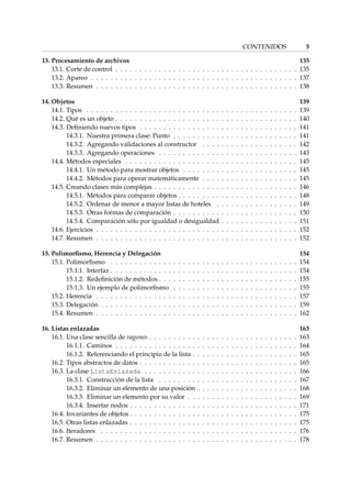 CONTENIDOS 5 
13. Procesamiento de archivos 135 
13.1. Corte de control . . . . . . . . . . . . . . . . . . . . . . . . . . . . . . . . . . . . . . 135 
13.2. Apareo . . . . . . . . . . . . . . . . . . . . . . . . . . . . . . . . . . . . . . . . . . . 137 
13.3. Resumen . . . . . . . . . . . . . . . . . . . . . . . . . . . . . . . . . . . . . . . . . . 138 
14. Objetos 139 
14.1. Tipos . . . . . . . . . . . . . . . . . . . . . . . . . . . . . . . . . . . . . . . . . . . . 139 
14.2. Qué es un objeto . . . . . . . . . . . . . . . . . . . . . . . . . . . . . . . . . . . . . . 140 
14.3. Definiendo nuevos tipos . . . . . . . . . . . . . . . . . . . . . . . . . . . . . . . . . 141 
14.3.1. Nuestra primera clase: Punto . . . . . . . . . . . . . . . . . . . . . . . . . . 141 
14.3.2. Agregando validaciones al constructor . . . . . . . . . . . . . . . . . . . . 142 
14.3.3. Agregando operaciones . . . . . . . . . . . . . . . . . . . . . . . . . . . . . 143 
14.4. Métodos especiales . . . . . . . . . . . . . . . . . . . . . . . . . . . . . . . . . . . . 145 
14.4.1. Un método para mostrar objetos . . . . . . . . . . . . . . . . . . . . . . . . 145 
14.4.2. Métodos para operar matemáticamente . . . . . . . . . . . . . . . . . . . . 145 
14.5. Creando clases más complejas . . . . . . . . . . . . . . . . . . . . . . . . . . . . . . 146 
14.5.1. Métodos para comparar objetos . . . . . . . . . . . . . . . . . . . . . . . . . 148 
14.5.2. Ordenar de menor a mayor listas de hoteles . . . . . . . . . . . . . . . . . 149 
14.5.3. Otras formas de comparación . . . . . . . . . . . . . . . . . . . . . . . . . . 150 
14.5.4. Comparación sólo por igualdad o desigualdad . . . . . . . . . . . . . . . . 151 
14.6. Ejercicios . . . . . . . . . . . . . . . . . . . . . . . . . . . . . . . . . . . . . . . . . . 152 
14.7. Resumen . . . . . . . . . . . . . . . . . . . . . . . . . . . . . . . . . . . . . . . . . . 152 
15. Polimorfismo, Herencia y Delegación 154 
15.1. Polimorfismo . . . . . . . . . . . . . . . . . . . . . . . . . . . . . . . . . . . . . . . 154 
15.1.1. Interfaz . . . . . . . . . . . . . . . . . . . . . . . . . . . . . . . . . . . . . . . 154 
15.1.2. Redefinición de métodos . . . . . . . . . . . . . . . . . . . . . . . . . . . . . 155 
15.1.3. Un ejemplo de polimorfismo . . . . . . . . . . . . . . . . . . . . . . . . . . 155 
15.2. Herencia . . . . . . . . . . . . . . . . . . . . . . . . . . . . . . . . . . . . . . . . . . 157 
15.3. Delegación . . . . . . . . . . . . . . . . . . . . . . . . . . . . . . . . . . . . . . . . . 159 
15.4. Resumen . . . . . . . . . . . . . . . . . . . . . . . . . . . . . . . . . . . . . . . . . . 162 
16. Listas enlazadas 163 
16.1. Una clase sencilla de vagones . . . . . . . . . . . . . . . . . . . . . . . . . . . . . . . 163 
16.1.1. Caminos . . . . . . . . . . . . . . . . . . . . . . . . . . . . . . . . . . . . . . 164 
16.1.2. Referenciando el principio de la lista . . . . . . . . . . . . . . . . . . . . . . 165 
16.2. Tipos abstractos de datos . . . . . . . . . . . . . . . . . . . . . . . . . . . . . . . . . 165 
16.3. La clase ListaEnlazada . . . . . . . . . . . . . . . . . . . . . . . . . . . . . . . . 166 
16.3.1. Construcción de la lista . . . . . . . . . . . . . . . . . . . . . . . . . . . . . 167 
16.3.2. Eliminar un elemento de una posición . . . . . . . . . . . . . . . . . . . . . 168 
16.3.3. Eliminar un elemento por su valor . . . . . . . . . . . . . . . . . . . . . . . 169 
16.3.4. Insertar nodos . . . . . . . . . . . . . . . . . . . . . . . . . . . . . . . . . . . 171 
16.4. Invariantes de objetos . . . . . . . . . . . . . . . . . . . . . . . . . . . . . . . . . . . 175 
16.5. Otras listas enlazadas . . . . . . . . . . . . . . . . . . . . . . . . . . . . . . . . . . . 175 
16.6. Iteradores . . . . . . . . . . . . . . . . . . . . . . . . . . . . . . . . . . . . . . . . . 176 
16.7. Resumen . . . . . . . . . . . . . . . . . . . . . . . . . . . . . . . . . . . . . . . . . . 178 
 