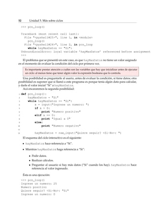 52 Unidad 5. Más sobre ciclos 
 pcn_loop() 
Traceback (most recent call last): 
File pyshell#25, line 1, in module 
pcn_loop() 
File pyshell#24, line 2, in pcn_loop 
while hayMasDatos == Si: 
UnboundLocalError: local variable ’hayMasDatos’ referenced before assignment 
 
El problema que se presentó en este caso, es que hayMasDatos no tiene un valor asignado 
en el momento de evaluar la condición del ciclo por primera vez. 
Es importante prestar atención a cuáles son las variables que hay que inicializar antes de ejecutar 
un ciclo: al menos tiene que tener algún valor la expresión booleana que lo controla. 
Una posibilidad es preguntarle al usario, antes de evaluar la condición, si tiene datos; otra 
posibilidad es suponer que si llamó a este programa es porque tenía algún dato para calcular, 
y darle el valor inicial “Si” a hayMasDatos. 
Acá encararemos la segunda posibilidad: 
1 def pcn_loop(): 
2 hayMasDatos = Si 
3 while hayMasDatos == Si: 
4 x = input(Ingrese un numero: ) 
5 if x  0: 
6 print Numero positivo 
7 elif x == 0: 
8 print Igual a 0 
9 else: 
10 print Numero negativo 
11 
12 hayMasDatos = raw_input(Quiere seguir? Si-No: ) 
El esquema del ciclo interactivo es el siguiente: 
hayMasDatos hace referencia a “Si”. 
Mientras hayMasDatos haga referencia a “Si”: 
 Pedir datos. 
 Realizar cálculos. 
 Preguntar al usuario si hay más datos (“Si” cuando los hay). hayMasDatos hace 
referencia al valor ingresado. 
Ésta es una ejecución: 
 pcn_loop() 
Ingrese un numero: 25 
Numero positivo 
Quiere seguir? Si-No: Si 
Ingrese un numero: 0 
 