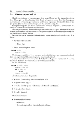 54 Unidad 5. Más sobre ciclos 
5.4. Cómo romper un ciclo 
El ciclo con centinela es muy claro pero tiene un problema: hay dos lugares (la primera 
línea del cuerpo y la última línea del ciclo) donde se ingresa el mismo dato. Si en la etapa de 
mantenimiento tuviéramos que realizar un cambio en el ingreso del dato (cambio de mensaje, 
por ejemplo) deberíamos estar atentos y hacer dos correcciones iguales. 
Sería preferible poder leer el dato x en un único punto del programa. A continuación, tra-tamos 
de diseñar una solución con esa restricción. 
Es claro que en ese caso la lectura tiene que estar dentro del ciclo para poder leer más de un 
número, pero entonces la condición del ciclo no puede depender del valor leído, ni tampoco de 
valores calculados dentro del ciclo. 
Pero un ciclo que no puede depender de valores leídos o calculados dentro de él será de la 
forma: 
Repetir indefinidamente: 
 Hacer algo. 
Y esto se traduce a Python como: 
while True: 
hacer algo 
Un ciclo cuya condición es True parece ser un ciclo infinito (o sea que nunca va a terminar). 
¡Pero eso es gravísimo! ¡Nuestros programas tienen que terminar! 
Afortunadamente hay una instrucción de Python, break, que nos permite salir de adentro 
de un ciclo (tanto sea for como while) en medio de su ejecución. 
En esta construcción 
while condicion: 
hacer algo_1 
if condif: 
break 
hacer algo_2 
el sentido del break es el siguiente: 
1. Se evalúa condición y si es falsa se sale del ciclo. 
2. Se ejecuta hacer algo1 . 
3. Se evalúa condif y si es verdadera se sale del ciclo (con break). 
4. Se ejecuta hacer algo2 . 
5. Se vuelve al paso 1. 
Diseñamos entonces: 
Repetir indefinidamente: 
 Pedir dato. 
 Si el dato ingresado es el centinela, salir del ciclo. 
 