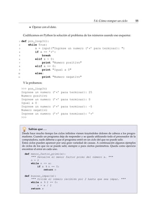 5.4. Cómo romper un ciclo 55 
 Operar con el dato. 
Codificamos en Python la solución al problema de los números usando ese esquema: 
1 def pcn_loop3(): 
2 while True: 
3 x = input(Ingrese un numero (’*’ para terminar): ) 
4 if x == ’*’: 
5 break 
6 elif x  0: 
7 print Numero positivo 
8 elif x == 0: 
9 print Igual a 0 
10 else: 
11 print Numero negativo 
Y la probamos: 
 pcn_loop3() 
Ingrese un numero (’*’ para terminar): 25 
Numero positivo 
Ingrese un numero (’*’ para terminar): 0 
Igual a 0 
Ingrese un numero (’*’ para terminar): -5 
Numero negativo 
Ingrese un numero (’*’ para terminar): ’*’ 
 
Sabías que . . . 
Desde hace mucho tiempo los ciclos infinitos vienen trayéndoles dolores de cabeza a los progra-madores. 
Cuando un programa deja de responder y se queda utilizando todo el procesador de la 
computadora, suele deberse a que el programa entró en un ciclo del que no puede salir. 
Estos ciclos pueden aparecer por una gran variedad de causas. A continuación algunos ejemplos 
de ciclos de los que no se puede salir, siempre o para ciertos parámetros. Queda como ejercicio 
encontrar el error en cada uno. 
def menor_factor_primo(x): 
 Devuelve el menor factor primo del número x.  
n = 2 
while n = x: 
if x % n == 0: 
return n 
def buscar_impar(x): 
 Divide el número recibido por 2 hasta que sea impar.  
while x % 2 == 0: 
x = x / 2 
return x 
 