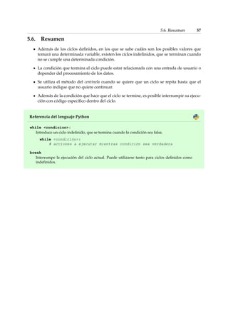 5.6. Resumen 57 
5.6. Resumen 
Además de los ciclos definidos, en los que se sabe cuáles son los posibles valores que 
tomará una determinada variable, existen los ciclos indefinidos, que se terminan cuando 
no se cumple una determinada condición. 
La condición que termina el ciclo puede estar relacionada con una entrada de usuario o 
depender del procesamiento de los datos. 
Se utiliza el método del centinela cuando se quiere que un ciclo se repita hasta que el 
usuario indique que no quiere continuar. 
Además de la condición que hace que el ciclo se termine, es posible interrumpir su ejecu-ción 
con código específico dentro del ciclo. 
Referencia del lenguaje Python 
while condicion: 
Introduce un ciclo indefinido, que se termina cuando la condición sea falsa. 
while condición: 
# acciones a ejecutar mientras condición sea verdadera 
break 
Interrumpe la ejecución del ciclo actual. Puede utilizarse tanto para ciclos definidos como 
indefinidos. 
 