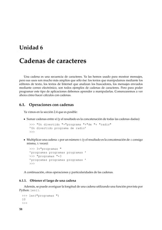 Unidad 6 
Cadenas de caracteres 
Una cadena es una secuencia de caracteres. Ya las hemos usado para mostrar mensajes, 
pero sus usos son mucho más amplios que sólo ése: los textos que manipulamos mediante los 
editores de texto, los textos de Internet que analizan los buscadores, los mensajes enviados 
mediante correo electrónico, son todos ejemplos de cadenas de caracteres. Pero para poder 
programar este tipo de aplicaciones debemos aprender a manipularlas. Comenzaremos a ver 
ahora cómo hacer cálculos con cadenas. 
6.1. Operaciones con cadenas 
Ya vimos en la sección 2.4 que es posible: 
Sumar cadenas entre sí (y el resultado es la concatenación de todas las cadenas dadas): 
 Un divertido +programa +de + radio 
’Un divertido programa de radio’ 
 
Multiplicar una cadena s por un número k (y el resultado es la concatenación de s consigo 
misma, k veces): 
 3*programas  
’programas programas programas ’ 
 programas *3 
’programas programas programas ’ 
 
A continuación, otras operaciones y particularidades de las cadenas. 
6.1.1. Obtener el largo de una cadena 
Además, se puede averiguar la longitud de una cadena utilizando una función provista por 
Python: len{}. 
 len(programas ) 
10 
 
58 
 
