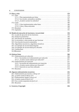 6 CONTENIDOS 
17. Pilas y colas 179 
17.1. Pilas . . . . . . . . . . . . . . . . . . . . . . . . . . . . . . . . . . . . . . . . . . . . . 179 
17.1.1. Pilas representadas por listas . . . . . . . . . . . . . . . . . . . . . . . . . . 179 
17.1.2. Uso de pila: calculadora científica . . . . . . . . . . . . . . . . . . . . . . . 181 
17.1.3. ¿Cuánto cuestan los métodos? . . . . . . . . . . . . . . . . . . . . . . . . . 186 
17.2. Colas . . . . . . . . . . . . . . . . . . . . . . . . . . . . . . . . . . . . . . . . . . . . 186 
17.2.1. Colas implementadas sobre listas . . . . . . . . . . . . . . . . . . . . . . . . 186 
17.2.2. Colas y listas enlazadas . . . . . . . . . . . . . . . . . . . . . . . . . . . . . 188 
17.3. Resumen . . . . . . . . . . . . . . . . . . . . . . . . . . . . . . . . . . . . . . . . . . 190 
17.4. Apéndice . . . . . . . . . . . . . . . . . . . . . . . . . . . . . . . . . . . . . . . . . . 191 
18. Modelo de ejecución de funciones y recursividad 194 
18.1. La pila de ejecución de las funciones . . . . . . . . . . . . . . . . . . . . . . . . . . 194 
18.2. Pasaje de parámetros . . . . . . . . . . . . . . . . . . . . . . . . . . . . . . . . . . . 196 
18.3. Devolución de resultados . . . . . . . . . . . . . . . . . . . . . . . . . . . . . . . . 198 
18.4. La recursión y cómo puede ser que funcione . . . . . . . . . . . . . . . . . . . . . 199 
18.5. Una función recursiva matemática . . . . . . . . . . . . . . . . . . . . . . . . . . . 199 
18.6. Algoritmos recursivos y algoritmos iterativos . . . . . . . . . . . . . . . . . . . . . 202 
18.7. Un ejemplo de recursividad elegante . . . . . . . . . . . . . . . . . . . . . . . . . . 203 
18.8. Un ejemplo de recursividad poco eficiente . . . . . . . . . . . . . . . . . . . . . . . 205 
18.9. Limitaciones . . . . . . . . . . . . . . . . . . . . . . . . . . . . . . . . . . . . . . . . 206 
18.10.Resumen . . . . . . . . . . . . . . . . . . . . . . . . . . . . . . . . . . . . . . . . . . 207 
19. Ordenar listas 208 
19.1. Ordenamiento por selección . . . . . . . . . . . . . . . . . . . . . . . . . . . . . . . 208 
19.1.1. Invariante en el ordenamiento por selección . . . . . . . . . . . . . . . . . 209 
19.1.2. ¿Cuánto cuesta ordenar por selección? . . . . . . . . . . . . . . . . . . . . . 211 
19.2. Ordenamiento por inserción . . . . . . . . . . . . . . . . . . . . . . . . . . . . . . . 211 
19.2.1. Invariante del ordenamiento por inserción . . . . . . . . . . . . . . . . . . 214 
19.2.2. ¿Cuánto cuesta ordenar por inserción? . . . . . . . . . . . . . . . . . . . . . 214 
19.2.3. Inserción en una lista ordenada . . . . . . . . . . . . . . . . . . . . . . . . . 214 
19.3. Resumen . . . . . . . . . . . . . . . . . . . . . . . . . . . . . . . . . . . . . . . . . . 214 
20. Algunos ordenamientos recursivos 216 
20.1. Ordenamiento por mezcla, o Merge sort . . . . . . . . . . . . . . . . . . . . . . . . 216 
20.2. ¿Cuánto cuesta el Merge sort? . . . . . . . . . . . . . . . . . . . . . . . . . . . . . . 217 
20.3. Ordenamiento rápido o Quick sort . . . . . . . . . . . . . . . . . . . . . . . . . . . 219 
20.4. ¿Cuánto cuesta el Quick sort? . . . . . . . . . . . . . . . . . . . . . . . . . . . . . . 220 
20.5. Una versión mejorada de Quick sort . . . . . . . . . . . . . . . . . . . . . . . . . . . 222 
20.6. Resumen . . . . . . . . . . . . . . . . . . . . . . . . . . . . . . . . . . . . . . . . . . 222 
A. Licencia y Copyright 224 
 