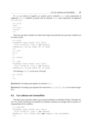 6.3. Las cadenas son inmutables 61 
Si j es un entero no negativo, se puede usar la notación a[:j] para representar al 
segmento a[0:j]; también se puede usar la notación a[j:] para representar al segmento 
a[j:len(a)]. 
 a[:3] 
’Ver’ 
 a[3:] 
’onica’ 
 
Pero hay que tener cuidado con salirse del rango (en particular hay que tener cuidado con 
la cadena vacía): 
 a[10] 
Traceback (most recent call last): 
File stdin, line 1, in module 
IndexError: string index out of range 
 
 s= 
 s 
’’ 
 len(s) 
0 
 s[0] 
Traceback (most recent call last): 
File stdin, line 1, in module 
IndexError: string index out of range 
Sin embargo s[0:0] no da error. ¿Por qué? 
 s[0:0] 
’’ 
 
Ejercicio 6.2. Investigar qué significa la notación a[:]. 
Ejercicio 6.3. Investigar qué significan las notaciones a[:j] y a[j:] si j es un número nega-tivo. 
6.3. Las cadenas son inmutables 
Nos dicen que la persona sobre la que estamos hablando en realidad se llama Veronika(sí, 
con k). Como conocemos la notación de corchetes, tratamos de corregir sólo el carácter co-rrespondiente 
de la variable a: 
 a[6]=k 
Traceback (most recent call last): 
File stdin, line 1, in module 
TypeError: ’str’ object does not support item assignment 
 
 